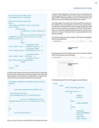 204
a random token generated in the second step and accepting only
variable passed via POST method. In this situation an attacker could
forgeaCSRF+Clickjackingattacktoevadeanti-CSRFprotectionand
force a victim to do a money transfer without her consent.
Thetargetpagefortheattackisthesecondstepofthemoneytrans-
fer procedure. Since the developers put the security controls only in
the last step, thinking that this is secure enough, the attacker could
pass the account and amount parameters via GET method. (Note:
there is an advanced clickjacking attack that permits to force users
to fill a form, so also in the case in which is required to fill a form, the
attack is feasible).
The attacker’s page may look a simple and harmless web page like
the one presented below:
But playing with the CSS opacity value we can see what is hidden
under a seemingly innocuous web page.
The clickjacking code the create this page is presented below:
In the last step are planned security controls and then, if is all ok, the
transfer is done. Following is presented a snippet of the code of the
laststep(Note:inthisexample,forsimplicity,thereisnoinputsaniti-
zation, but it has no relevance to block this type of attack):
As you can see the code is protected from CSRF attack both with
Web Application Penetration Testing
//set the token as in the session data
$_SESSION[‘antiCsrf’] = $csrfToken;
//Transfer form with the hidden field
$form = ‘
<form name=”transferForm” action=”confirm.php”
method=”POST”>
	 <div class=”box”>
		 <h1>BANK XYZ - Confirm Transfer</h1>
		<p>
		 Do You want to confirm a transfer of <b>’.
$_REQUEST[‘amount’] .’ €</b> to account: <b>’. $_RE-
QUEST[‘account’] .’</b> ?
		</p>
		<label>
			<input type=”hidden”
name=”amount” value=”’ . $_REQUEST[‘amount’] . ‘” />
			<input type=”hidden”
name=”account” value=”’ . $_REQUEST[‘account’] . ‘” />		
		
			<input type=”hidden”
name=”antiCsrf” value=”’ . $csrfToken . ‘” />
			<input type=”submit”
class=”button” value=”Transfer Money” />
		</label>
		
	 </div>
</form>’;
if( (!empty($_SESSION[‘antiCsrf’])) && (!empty($_POST[‘an-
tiCsrf’])) )
{
	
	 //here we can suppose input sanitization code…
//check the anti-CSRF token
if( ($_SESSION[‘antiCsrf’] == $_POST[‘antiCsrf’]) )
{
		 echo ‘<p> ‘. $_POST[‘amount’] .’ € suc-
cessfully transfered to account: ‘. $_POST[‘account’] .’ </p>’;
}
}
else
{
	 echo ‘<p>Transfer KO</p>’;
}
<html>
	<head>
		 <title>Trusted web page</title>
		
		<style type=”text/css”><!--
			*{
				margin:0;
				padding:0;
			}
			body {
				background:#ffffff;
			}
			.button
			{
				padding:5px;
				background:#6699CC;
				left:275px;
				width:120px;
				border: 1px solid
 