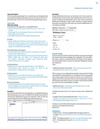 206
Input Sanitization
Aswithanydataoriginatingfromuntrustedsources,thedatashould
be properly sanitised and encoded. Look out for Top 10 2013-A1-In-
jection and Top 10 2013-A3-Cross-Site Scripting (XSS) type issues.
How to Test
Black Box testing
1. Identify that the application is using WebSockets.
• Inspect the client-side source code for the ws:// or wss:// URI
scheme.
• Use Google Chrome’s Developer Tools to view the Network
WebSocket communication.
• Use OWASP Zed Attack Proxy (ZAP)’s WebSocket tab.
2. Origin.
• Using a WebSocket client (one can be found in the Tools section
below) attempt to connect to the remote WebSocket server. If a
connectionisestablishedtheservermaynotbecheckingtheorigin
header of the WebSocket handshake.
3. Confidentiality and Integrity.
• Check that the WebSocket connection is using SSL to transport
sensitive information (wss://).
•ChecktheSSLImplementationforsecurityissues(ValidCertificate,
BEAST, CRIME, RC4, etc). Refer to the Testing for Weak SSL/
TLS Ciphers, Insufficient Transport Layer Protection (OTG-
CRYPST-001) section of this guide.
4. Authentication.
• WebSockets do not handle authentication, normal black box
authentication tests should be carried out. Refer to the
Authentication Testing sections of this guide.
5. Authorization.
• WebSockets do not handle authorization, normal black-box
authorizationtestsshouldbecarriedout.RefertotheAuthorization
Testing sections of this guide.
6. Input Sanitization.
• Use OWASP Zed Attack Proxy (ZAP)’s WebSocket tab to replay
and fuzz WebSocket request and responses. Refer to the Testing
for Data Validation sections of this guide.
Example 1
Once we have identified that the application is using WebSockets (as
described above) we can use the OWASP Zed Attack Proxy (ZAP) to
intercept the WebSocket request and responses. ZAP can then be
used to replay and fuzz the WebSocket request/responses.
Example 2
Using a WebSocket client (one can be found in the Tools section be-
low) attempt to connect to the remote WebSocket server. If the con-
nection is allowed the WebSocket server may not be checking the
WebSocket handshake’s origin header. Attempt to replay requests
previously intercepted to verify that cross-domain WebSocket com-
munication is possible.
Gray Box testing
Gray box testing is similar to black box testing. In gray box testing the
pen-tester has partial knowledge of the application. The only differ-
ence here is that you may have API documentation for the applica-
tion being tested which includes the expected WebSocket request
and responses.
Tools
• OWASP Zed Attack Proxy (ZAP) - https://www.owasp.org/index
php/OWASP_Zed_Attack_Proxy_Project
ZAP is an easy to use integrated penetration testing tool for finding
vulnerabilitiesinwebapplications.Itisdesignedtobeusedbypeople
with a wide range of security experience and as such is ideal for de-
velopers and functional testers who are new to penetration testing.
ZAPprovidesautomatedscannersaswellasasetoftoolsthatallow
you to find security vulnerabilities manually.
• WebSocket Client - https://github.com/RandomStorm/scripts
blob/master/WebSockets.html
A WebSocket client that can be used to interact with a WebSocket
server.
• Google Chrome Simple WebSocket Client - https://chrome
google.com/webstore/detail/simple-websocket-client/
pfdhoblngboilpfeibdedpjgfnlcodoo?hl=en
Construct custom Web Socket requests and handle responses to di-
rectly test your Web Socket services.
References
Whitepapers
• HTML5 Rocks - Introducing WebSockets: Bringing Sockets to
the Web: http://www.html5rocks.com/en/tutorials/websockets/
basics/
• W3C - The WebSocket API: http://dev.w3.org/html5/websockets/
• IETF - The WebSocket Protocol: https://tools.ietf.org/html
rfc6455
Web Application Penetration Testing
 