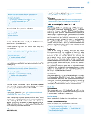 208
Web Application Penetration Testing
The intention is to allow subdomains in this form:
Insecure code. An attacker can easily bypass the filter as www.
owasp.org.attacker.com will match.
Example of lack of origin check, very insecure as will accept input
from any domain:
Input validation example: Lack of security controls lead to Cross-Site
Scripting (XSS)
This code will lead to Cross-Site Scripting (XSS) vulnerabilities as
data is not being treated properly, a more secure approach would be
to use the property textContent instead of innetHTML.
Tools
• OWASP Zed Attack Proxy (ZAP) - https://www.owasp.org/index
php/OWASP_Zed_Attack_Proxy_Project
ZAP is an easy to use integrated penetration testing tool for finding
vulnerabilitiesinwebapplications.Itisdesignedtobeusedbypeople
with a wide range of security experience and as such is ideal for de-
velopers and functional testers who are new to penetration testing.
ZAPprovidesautomatedscannersaswellasasetoftoolsthatallow
you to find security vulnerabilities manually.
References
OWASP Resources
• OWASP HTML5 Security Cheat Sheet: https://www.owasp.org
index.php/HTML5_Security_Cheat_Sheet
Whitepapers
• Web Messaging Specification: http://www.whatwg.org/specs
web-apps/current-work/multipage/web-messaging.html
Test Local Storage (OTG-CLIENT-012)
Summary
Local Storage also known as Web Storage or Offline Storage is a
mechanism to store data as key/value pairs tied to a domain and
enforced by the same origin policy (SOP). There are two objects,
localStorage that is persistent and is intended to survive browser/
system reboots and sessionStorage that is temporary and will only
exists until the window or tab is closed.
On average browsers allow to store in this storage around 5MB per
domain, that compared to the 4KB of cookies is a big difference, but
the key difference from the security perspective is that the data
stored in these two objects is kept in the client and never sent to the
server, this also improves network performance as data do not need
to travel over the wire back and forth.
localStorage
Access to the storage is normally done using the setItem
and getItem functions. The storage can be read from javas-
cript which means with a single XSS an attacker would be able
to extract all the data from the storage. Also malicious data
can be loaded into the storage via JavaScript so the applica-
tion needs to have the controls in place to treat untrusted data.
Check if there are more than one application in the same domain like
example.foo/app1 and example.foo/app2 because those will share
the same storage.
Data stored in this object will persist after the window is closed, it is
a bad idea to store sensitive data or session identifiers on this object
as these can be accesed via JavaScript. Session IDs stored in cookies
can mitigate this risk using the httpOnly flag.
sessionStorage
MaindifferencewithlocalStorageisthatthedatastoredinthisobject
is only accessible until the tab/window is closed which is a perfect
candidate for data that doesn’t need to persist between sessions. It
shares most of the properties and the getItem/setItem methods, so
manual testing needs to be undertaken to look for these methods
and identify in which parts of the code the storage is accessed.
How to Test
Black Box testing
Black box testing for issues within the Local Storage code is not usu-
ally performed since access to the source code is always available as
it needs to be sent to the client to be executed.
Gray Box testing
First of all, we need to check whether the Local Storage is used.
Example 1: Access to localStorage:
Access to every element in localStorage with JavaScript:
window.addEventListener(“message”, callback, true);
function callback(e) {
</b>if(e.origin.indexOf(“.owasp.org”)!=-1) {<b>
/* process message (e.data) */
}
}
www.owasp.org
chat.owasp.org
forums.owasp.org
...
window.addEventListener(“message”, callback, true);
function callback(e) {
/* process message (e.data) */
}
for(var i=0; i<localStorage.length; i++) {
console.log(localStorage.key(i), “ = “, localStorage.ge-
tItem(localStorage.key(i)));
}
window.addEventListener(“message”, callback, true);
function callback(e) {
if(e.origin === “trusted.domain.com”) {
element.innerHTML= e.data;
}
}
 