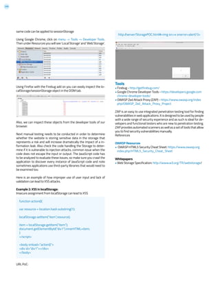 209
same code can be applied to sessionStorage
Using Google Chrome, click on menu -> Tools -> Developer Tools.
ThenunderResourcesyouwillsee‘LocalStorage’and‘WebStorage’.
Using Firefox with the Firebug add on you can easily inspect the lo-
calStorage/sessionStorage object in the DOM tab.
Also, we can inspect these objects from the developer tools of our
browser.
Next manual testing needs to be conducted in order to determine
whether the website is storing sensitive data in the storage that
represents a risk and will increase dramatically the impact of a in-
formation leak. Also check the code handling the Storage to deter-
mine if it is vulnerable to injection attacks, common issue when the
code does not escape the input or output. The JavaScript code has
to be analyzed to evaluate these issues, so make sure you crawl the
application to discover every instance of JavaScript code and note
sometimes applications use third-party libraries that would need to
be examined too.
Here is an example of how improper use of user input and lack of
validation can lead to XSS attacks.
Example 2: XSS in localStorage:
Insecure assignment from localStorage can lead to XSS
URL PoC:
Tools
• Firebug - http://getfirebug.com/
• Google Chrome Developer Tools - https://developers.google.com
chrome-developer-tools/
• OWASP Zed Attack Proxy (ZAP) - https://www.owasp.org/index
php/OWASP_Zed_Attack_Proxy_Project
ZAP is an easy to use integrated penetration testing tool for finding
vulnerabilitiesinwebapplications.Itisdesignedtobeusedbypeople
with a wide range of security experience and as such is ideal for de-
velopers and functional testers who are new to penetration testing.
ZAPprovidesautomatedscannersaswellasasetoftoolsthatallow
you to find security vulnerabilities manually.
References
OWASP Resources
• OWASP HTML5 Security Cheat Sheet: https://www.owasp.org
index.php/HTML5_Security_Cheat_Sheet
Whitepapers
• Web Storage Specification: http://www.w3.org/TR/webstorage/
function action(){
var resource = location.hash.substring(1);
localStorage.setItem(“item”,resource);
item = localStorage.getItem(“item”);
document.getElementById(“div1”).innerHTML=item;
}
</script>
<body onload=”action()”>
<div id=”div1”></div>
</body>
http://server/StoragePOC.html#<img src=x onerror=alert(1)>
 