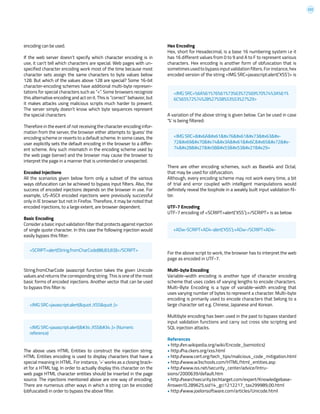 222
encoding can be used.
If the web server doesn’t specify which character encoding is in
use, it can’t tell which characters are special. Web pages with un-
specified character encoding work most of the time because most
character sets assign the same characters to byte values below
128. But which of the values above 128 are special? Some 16-bit
character-encoding schemes have additional multi-byte represen-
tations for special characters such as “<”. Some browsers recognize
this alternative encoding and act on it. This is “correct” behavior, but
it makes attacks using malicious scripts much harder to prevent.
The server simply doesn’t know which byte sequences represent
the special characters
Therefore in the event of not receiving the character encoding infor-
mation from the server, the browser either attempts to ‘guess’ the
encoding scheme or reverts to a default scheme. In some cases, the
user explicitly sets the default encoding in the browser to a differ-
ent scheme. Any such mismatch in the encoding scheme used by
the web page (server) and the browser may cause the browser to
interpret the page in a manner that is unintended or unexpected.
Encoded Injections
All the scenarios given below form only a subset of the various
ways obfuscation can be achieved to bypass input filters. Also, the
success of encoded injections depends on the browser in use. For
example, US-ASCII encoded injections were previously successful
only in IE browser but not in Firefox. Therefore, it may be noted that
encoded injections, to a large extent, are browser dependent.
Basic Encoding
Consider a basic input validation filter that protects against injection
of single quote character. In this case the following injection would
easily bypass this filter:
String.fromCharCode Javascript function takes the given Unicode
values and returns the corresponding string. This is one of the most
basic forms of encoded injections. Another vector that can be used
to bypass this filter is:
The above uses HTML Entities to construct the injection string.
HTML Entities encoding is used to display characters that have a
special meaning in HTML. For instance, ‘>’ works as a closing brack-
et for a HTML tag. In order to actually display this character on the
web page HTML character entities should be inserted in the page
source. The injections mentioned above are one way of encoding.
There are numerous other ways in which a string can be encoded
(obfuscated) in order to bypass the above filter.
Hex Encoding
Hex, short for Hexadecimal, is a base 16 numbering system i.e it
has 16 different values from 0 to 9 and A to F to represent various
characters. Hex encoding is another form of obfuscation that is
sometimesusedtobypassinputvalidationfilters.Forinstance,hex
encoded version of the string <IMG SRC=javascript:alert(‘XSS’)> is
A variation of the above string is given below. Can be used in case
‘%’ is being filtered:
There are other encoding schemes, such as Base64 and Octal,
that may be used for obfuscation.
Although, every encoding scheme may not work every time, a bit
of trial and error coupled with intelligent manipulations would
definitely reveal the loophole in a weakly built input validation fil-
ter.
UTF-7 Encoding
UTF-7 encoding of <SCRIPT>alert(‘XSS’);</SCRIPT> is as below
For the above script to work, the browser has to interpret the web
page as encoded in UTF-7.
Multi-byte Encoding
Variable-width encoding is another type of character encoding
scheme that uses codes of varying lengths to encode characters.
Multi-Byte Encoding is a type of variable-width encoding that
uses varying number of bytes to represent a character. Multi-byte
encoding is primarily used to encode characters that belong to a
large character set e.g. Chinese, Japanese and Korean.
Multibyte encoding has been used in the past to bypass standard
input validation functions and carry out cross site scripting and
SQL injection attacks.
References
• http://en.wikipedia.org/wiki/Encode_(semiotics)
• http://ha.ckers.org/xss.html
• http://www.cert.org/tech_tips/malicious_code_mitigation.html
• http://www.w3schools.com/HTML/html_entities.asp
• http://www.iss.net/security_center/advice/Intru-
sions/2000639/default.htm
• http://searchsecurity.techtarget.com/expert/Knowledgebase-
Answer/0,289625,sid14_gci1212217_tax299989,00.html
• http://www.joelonsoftware.com/articles/Unicode.html
<SCRIPT>alert(String.fromCharCode(88,83,83))</SCRIPT>
<IMG SRC=javascript:alert(&quot ;XSS&quot ;)>
<IMG SRC=javascript:alert(" ;XSS" ;)> (Numeric
reference)
+ADw-SCRIPT+AD4-alert(‘XSS’);+ADw-/SCRIPT+AD4-
<IMG SRC=%6A%61%76%61%73%63%72%69%70%74%3A%61%
6C%65%72%74%28%27%58%53%53%27%29>
<IMG SRC=javasc&#x-
72ipt:aler&#x-
74('XSS')>
 