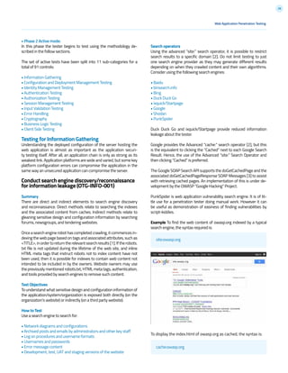 28
Web Application Penetration Testing
• Phase 2 Active mode:
In this phase the tester begins to test using the methodology de-
scribed in the follow sections.
The set of active tests have been split into 11 sub-categories for a
total of 91 controls:
• Information Gathering
• Configuration and Deployment Management Testing
• Identity Management Testing
• Authentication Testing
• Authorization Testing
• Session Management Testing
• Input Validation Testing
• Error Handling
• Cryptography
• Business Logic Testing
• Client Side Testing
Testing for Information Gathering
Understanding the deployed configuration of the server hosting the
web application is almost as important as the application securi-
ty testing itself. After all, an application chain is only as strong as its
weakest link. Application platforms are wide and varied, but some key
platform configuration errors can compromise the application in the
same way an unsecured application can compromise the server.
Conduct search engine discovery/reconnaissance
for information leakage (OTG-INFO-001)
Summary
There are direct and indirect elements to search engine discovery
and reconnaissance. Direct methods relate to searching the indexes
and the associated content from caches. Indirect methods relate to
gleaning sensitive design and configuration information by searching
forums, newsgroups, and tendering websites.
Onceasearchenginerobothascompletedcrawling,itcommencesin-
dexing the web page based on tags and associated attributes, such as
<TITLE>,inordertoreturntherelevantsearchresults[1].Iftherobots.
txt file is not updated during the lifetime of the web site, and inline
HTML meta tags that instruct robots not to index content have not
been used, then it is possible for indexes to contain web content not
intended to be included in by the owners. Website owners may use
the previously mentioned robots.txt, HTML meta tags, authentication,
and tools provided by search engines to remove such content.
Test Objectives
To understand what sensitive design and configuration information of
the application/system/organization is exposed both directly (on the
organization’s website) or indirectly (on a third party website).
How to Test
Use a search engine to search for:
• Network diagrams and configurations
• Archived posts and emails by administrators and other key staff
• Log on procedures and username formats
• Usernames and passwords
• Error message content
• Development, test, UAT and staging versions of the website
site:owasp.org
Search operators
Using the advanced “site:” search operator, it is possible to restrict
search results to a specific domain [2]. Do not limit testing to just
one search engine provider as they may generate different results
depending on when they crawled content and their own algorithms.
Consider using the following search engines:
• Baidu
• binsearch.info
• Bing
• Duck Duck Go
• ixquick/Startpage
• Google
• Shodan
• PunkSpider
Duck Duck Go and ixquick/Startpage provide reduced information
leakage about the tester.
Google provides the Advanced “cache:” search operator [2], but this
is the equivalent to clicking the “Cached” next to each Google Search
Result. Hence, the use of the Advanced “site:” Search Operator and
then clicking “Cached” is preferred.
The Google SOAP Search API supports the doGetCachedPage and the
associated doGetCachedPageResponse SOAP Messages [3] to assist
with retrieving cached pages. An implementation of this is under de-
velopment by the OWASP “Google Hacking” Project.
PunkSpider is web application vulnerability search engine. It is of lit-
tle use for a penetration tester doing manual work. However it can
be useful as demonstration of easiness of finding vulnerabilities by
script-kiddies.
Example To find the web content of owasp.org indexed by a typical
search engine, the syntax required is:
To display the index.html of owasp.org as cached, the syntax is:
cache:owasp.org
 
