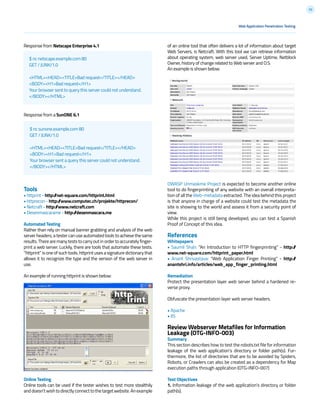 32
Response from Netscape Enterprise 4.1
Response from a SunONE 6.1
Tools
• httprint - http://net-square.com/httprint.html
• httprecon - http://www.computec.ch/projekte/httprecon/
• Netcraft - http://www.netcraft.com
• Desenmascarame - http://desenmascara.me
Automated Testing
Rather than rely on manual banner grabbing and analysis of the web
server headers, a tester can use automated tools to achieve the same
results.Therearemanyteststocarryoutinordertoaccuratelyfinger-
print a web server. Luckily, there are tools that automate these tests.
“httprint” is one of such tools. httprint uses a signature dictionary that
allows it to recognize the type and the version of the web server in
use.
An example of running httprint is shown below:
Online Testing
Online tools can be used if the tester wishes to test more stealthily
anddoesn’twishtodirectlyconnecttothetargetwebsite.Anexample
$ nc netscape.example.com 80
GET / JUNK/1.0
<HTML><HEAD><TITLE>Bad request</TITLE></HEAD>
<BODY><H1>Bad request</H1>
Your browser sent to query this server could not understand.
</BODY></HTML>
Web Application Penetration Testing
$ nc sunone.example.com 80
GET / JUNK/1.0
<HTML><HEAD><TITLE>Bad request</TITLE></HEAD>
<BODY><H1>Bad request</H1>
Your browser sent a query this server could not understand.
</BODY></HTML>
of an online tool that often delivers a lot of information about target
Web Servers, is Netcraft. With this tool we can retrieve information
about operating system, web server used, Server Uptime, Netblock
Owner, history of change related to Web server and O.S.
An example is shown below:
OWASP Unmaskme Project is expected to become another online
tool to do fingerprinting of any website with an overall interpreta-
tion of all the Web-metadata extracted. The idea behind this project
is that anyone in charge of a website could test the metadata the
site is showing to the world and assess it from a security point of
view.
While this project is still being developed, you can test a Spanish
Proof of Concept of this idea.
References
Whitepapers
• Saumil Shah: “An Introduction to HTTP fingerprinting” - http://
www.net-square.com/httprint_paper.html
• Anant Shrivastava: “Web Application Finger Printing” - http://
anantshri.info/articles/web_app_finger_printing.html
Remediation
Protect the presentation layer web server behind a hardened re-
verse proxy.
Obfuscate the presentation layer web server headers.
• Apache
• IIS
Review Webserver Metafiles for Information
Leakage (OTG-INFO-003)
Summary
This section describes how to test the robots.txt file for information
leakage of the web application’s directory or folder path(s). Fur-
thermore, the list of directories that are to be avoided by Spiders,
Robots, or Crawlers can also be created as a dependency for Map
execution paths through application (OTG-INFO-007)
Test Objectives
1. Information leakage of the web application’s directory or folder
path(s).
 