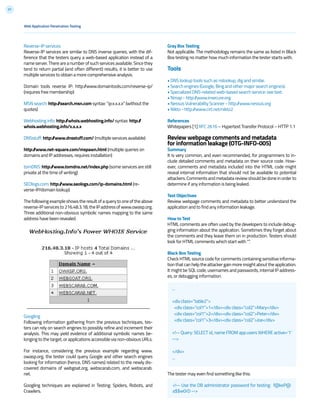 37
Reverse-IP services
Reverse-IP services are similar to DNS inverse queries, with the dif-
ference that the testers query a web-based application instead of a
nameserver.Thereareanumberofsuchservicesavailable.Sincethey
tend to return partial (and often different) results, it is better to use
multiple services to obtain a more comprehensive analysis.
Domain tools reverse IP: http://www.domaintools.com/reverse-ip/
(requires free membership)
MSN search: http://search.msn.com syntax: “ip:x.x.x.x” (without the
quotes)
Webhosting info: http://whois.webhosting.info/ syntax: http://
whois.webhosting.info/x.x.x.x
DNSstuff: http://www.dnsstuff.com/ (multiple services available)
http://www.net-square.com/mspawn.html (multiple queries on
domains and IP addresses, requires installation)
tomDNS: http://www.tomdns.net/index.php (some services are still
private at the time of writing)
SEOlogs.com: http://www.seologs.com/ip-domains.html (re-
verse-IP/domain lookup)
Thefollowingexampleshowstheresultofaquerytooneoftheabove
reverse-IPservicesto216.48.3.18,theIPaddressofwww.owasp.org.
Three additional non-obvious symbolic names mapping to the same
address have been revealed.
Googling
Following information gathering from the previous techniques, tes-
ters can rely on search engines to possibly refine and increment their
analysis. This may yield evidence of additional symbolic names be-
longing to the target, or applications accessible via non-obvious URLs.
For instance, considering the previous example regarding www.
owasp.org, the tester could query Google and other search engines
looking for information (hence, DNS names) related to the newly dis-
covered domains of webgoat.org, webscarab.com, and webscarab.
net.
Googling techniques are explained in Testing: Spiders, Robots, and
Crawlers.
Gray Box Testing
Not applicable. The methodology remains the same as listed in Black
Box testing no matter how much information the tester starts with.
Tools
• DNS lookup tools such as nslookup, dig and similar.
• Search engines (Google, Bing and other major search engines).
• Specialized DNS-related web-based search service: see text.
• Nmap - http://www.insecure.org
• Nessus Vulnerability Scanner - http://www.nessus.org
• Nikto - http://www.cirt.net/nikto2
References
Whitepapers [1] RFC 2616 – Hypertext Transfer Protocol – HTTP 1.1
Review webpage comments and metadata
for information leakage (OTG-INFO-005)
Summary
It is very common, and even recommended, for programmers to in-
clude detailed comments and metadata on their source code. How-
ever, comments and metadata included into the HTML code might
reveal internal information that should not be available to potential
attackers. Comments and metadata review should be done in order to
determine if any information is being leaked.
Test Objectives
Review webpage comments and metadata to better understand the
application and to find any information leakage.
How to Test
HTML comments are often used by the developers to include debug-
ging information about the application. Sometimes they forget about
the comments and they leave them on in production. Testers should
look for HTML comments which start with “”.
Black Box Testing
Check HTML source code for comments containing sensitive informa-
tion that can help the attacker gain more insight about the application.
It might be SQL code, usernames and passwords, internal IP address-
es, or debugging information.
The tester may even find something like this:
...
<div class=”table2”>
<div class=”col1”>1</div><div class=”col2”>Mary</div>
<div class=”col1”>2</div><div class=”col2”>Peter</div>
<div class=”col1”>3</div><div class=”col2”>Joe</div>
<!-- Query: SELECT id, name FROM app.users WHERE active=’1’
-->
</div>
...
<!-- Use the DB administrator password for testing: f@keP@
a$$w0rD -->
Web Application Penetration Testing
 