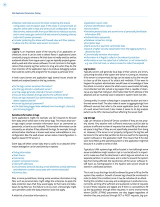 51
• Maintain restricted access to the share containing the shared
configuration and encryption keys. If this share is compromised, an
attacker will be able to read and write any IIS configuration for your
Webservers,redirecttrafficfromyourWebsitetomalicioussources,
andinsomecasesgaincontrolofallwebserversbyloadingarbitrary
code into IIS worker processes.
• Consider protecting this share with firewall rules and IPsec policies
to allow only the member web servers to connect.
Logging
Logging is an important asset of the security of an application ar-
chitecture, since it can be used to detect flaws in applications (users
constantly trying to retrieve a file that does not really exist) as well as
sustained attacks from rogue users. Logs are typically properly gener-
ated by web and other server software. It is not common to find appli-
cations that properly log their actions to a log and, when they do, the
main intention of the application logs is to produce debugging output
that could be used by the programmer to analyze a particular error.
In both cases (server and application logs) several issues should be
tested and analysed based on the log contents:
• Do the logs contain sensitive information?
• Are the logs stored in a dedicated server?
• Can log usage generate a Denial of Service condition?
• How are they rotated? Are logs kept for the sufficient time?
• How are logs reviewed? Can administrators use these reviews to
detect targeted attacks?
• How are log backups preserved?
• Is the data being logged data validated (min/max length, chars etc)
prior to being logged?
Sensitive information in logs
Some applications might, for example, use GET requests to forward
form data which will be seen in the server logs. This means that serv-
er logs might contain sensitive information (such as usernames as
passwords, or bank account details). This sensitive information can be
misused by an attacker if they obtained the logs, for example, through
administrative interfaces or known web server vulnerabilities or mis-
configuration (like the well-known server-status misconfiguration in
Apache-based HTTP servers ).
Event logs will often contain data that is useful to an attacker (infor-
mation leakage) or can be used directly in exploits:
• Debug information
• Stack traces
• Usernames
• System component names
• Internal IP addresses
• Less sensitive personal data (e.g. email addresses, postal addresses
and telephone numbers associated with named individuals)
• Business data
Also, in some jurisdictions, storing some sensitive information in log
files, such as personal data, might oblige the enterprise to apply the
data protection laws that they would apply to their back-end data-
bases to log files too. And failure to do so, even unknowingly, might
carry penalties under the data protection laws that apply.
A wider list of sensitive information is:
• Application source code
• Session identification values
• Access tokens
• Sensitive personal data and some forms of personally identifiable
information (PII)
• Authentication passwords
• Database connection strings
• Encryption keys
• Bank account or payment card holder data
• Data of a higher security classification than the logging system is
allowed to store
• Commercially-sensitive information
• Information it is illegal to collect in the relevant jurisdiction
• Information a user has opted out of collection, or not consented to
e.g. use of do not track, or where consent to collect has expired
Log location
Typically servers will generate local logs of their actions and errors,
consuming the disk of the system the server is running on. However,
if the server is compromised its logs can be wiped out by the intruder
to clean up all the traces of its attack and methods. If this were to
happen the system administrator would have no knowledge of how
the attack occurred or where the attack source was located. Actually,
most attacker tool kits include a log zapper that is capable of clean-
ing up any logs that hold given information (like the IP address of the
attacker) and are routinely used in attacker’s system-level root kits.
Consequently, it is wiser to keep logs in a separate location and not in
the web server itself. This also makes it easier to aggregate logs from
different sources that refer to the same application (such as those
of a web server farm) and it also makes it easier to do log analysis
(which can be CPU intensive) without affecting the server itself.
Log storage
Logs can introduce a Denial of Service condition if they are not prop-
erly stored. Any attacker with sufficient resources could be able to
produce a sufficient number of requests that would fill up the allocat-
ed space to log files, if they are not specifically prevented from doing
so. However, if the server is not properly configured, the log files will
be stored in the same disk partition as the one used for the operating
system software or the application itself. This means that if the disk
were to be filled up the operating system or the application might fail
because it is unable to write on disk.
Typically in UNIX systems logs will be located in /var (although some
server installations might reside in /opt or /usr/local) and it is import-
ant to make sure that the directories in which logs are stored are in a
separate partition. In some cases, and in order to prevent the system
logs from being affected, the log directory of the server software it-
self (such as /var/log/apache in the Apache web server) should be
stored in a dedicated partition.
This is not to say that logs should be allowed to grow to fill up the file
system they reside in. Growth of server logs should be monitored in
order to detect this condition since it may be indicative of an attack.
Testing this condition is as easy, and as dangerous in production envi-
ronments, as firing off a sufficient and sustained number of requests
to see if these requests are logged and if there is a possibility to fill
up the log partition through these requests. In some environments
where QUERY_STRING parameters are also logged regardless of
whether they are produced through GET or POST requests, big que-
Web Application Penetration Testing
 