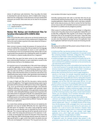 54
istence of well-known web directories. They may allow the tester
to download the web site structure, which is helpful when trying to
determine the configuration of web directories and how individual file
extensions are served. Other tools that can be used for this purpose
include:
• wget - http://www.gnu.org/software/wget
• curl - http://curl.haxx.se
• google for “web mirroring tools”.
Review Old, Backup and Unreferenced Files for
Sensitive Information (OTG-CONFIG-004)
Summary
While most of the files within a web server are directly handled by the
server itself, it isn’t uncommon to find unreferenced or forgotten files
thatcanbeusedtoobtainimportantinformationabouttheinfrastruc-
ture or the credentials.
Most common scenarios include the presence of renamed old ver-
sions of modified files, inclusion files that are loaded into the language
of choice and can be downloaded as source, or even automatic or
manualbackupsinformofcompressedarchives.Backupfilescanalso
be generated automatically by the underlying file system the applica-
tion is hosted on, a feature usually referred to as “snapshots”.
All these files may grant the tester access to inner workings, back
doors, administrative interfaces, or even credentials to connect to the
administrative interface or the database server.
An important source of vulnerability lies in files which have nothing to
do with the application, but are created as a consequence of editing
application files, or after creating on-the-fly backup copies, or by leav-
ing in the web tree old files or unreferenced files.Performing in-place
editingorotheradministrativeactionsonproductionwebserversmay
inadvertently leave backup copies, either generated automatically by
the editor while editing files, or by the administrator who is zipping a
set of files to create a backup.
It is easy to forget such files and this may pose a serious security
threattotheapplication.Thathappensbecausebackupcopiesmaybe
generatedwithfileextensionsdifferingfromthoseoftheoriginalfiles.
A .tar, .zip or .gz archive that we generate (and forget...) has obviously
a different extension, and the same happens with automatic copies
createdbymanyeditors(forexample,emacsgeneratesabackupcopy
namedfile~wheneditingfile).Makingacopybyhandmayproducethe
sameeffect(thinkofcopyingfiletofile.old).Theunderlyingfilesystem
the application is on could be making “snapshots” of your application
at different points in time without your knowledge, which may also be
accessibleviatheweb,posingasimilarbutdifferent“backupfile”style
threat to your application.
As a result, these activities generate files that are not needed by the
application and may be handled differently than the original file by
the web server. For example, if we make a copy of login.asp named
login.asp.old, we are allowing users to download the source code of
login.asp. This is because login.asp.old will be typically served as text
or plain, rather than being executed because of its extension. In oth-
er words, accessing login.asp causes the execution of the server-side
code of login.asp, while accessing login.asp.old causes the content of
login.asp.old (which is, again, server-side code) to be plainly returned
to the user and displayed in the browser. This may pose security risks,
Web Application Penetration Testing
since sensitive information may be revealed.
Generally, exposing server side code is a bad idea. Not only are you
unnecessarily exposing business logic, but you may be unknowingly
revealing application-related information which may help an attacker
(path names, data structures, etc.). Not to mention the fact that there
are too many scripts with embedded username and password in clear
text (which is a careless and very dangerous practice).
Other causes of unreferenced files are due to design or configuration
choices when they allow diverse kind of application-related files such
as data files, configuration files, log files, to be stored in file system
directories that can be accessed by the web server. These files have
normally no reason to be in a file system space that could be accessed
via web, since they should be accessed only at the application level,
by the application itself (and not by the casual user browsing around).
Threats
Old, backup and unreferenced files present various threats to the se-
curity of a web application:
• Unreferenced files may disclose sensitive information that can
facilitateafocusedattackagainsttheapplication;forexampleinclude
files containing database credentials, configuration files containing
references to other hidden content, absolute file paths, etc.
• Unreferenced pages may contain powerful functionality that can be
used to attack the application; for example an administration page
that is not linked from published content but can be accessed by any
user who knows where to find it.
• Old and backup files may contain vulnerabilities that have been fixed
in more recent versions; for example viewdoc.old.jsp may contain a
directory traversal vulnerability that has been fixed in viewdoc.jsp
but can still be exploited by anyone who finds the old version.
• Backup files may disclose the source code for pages designed to
execute on the server; for example requesting viewdoc.bak may
return the source code for viewdoc.jsp, which can be reviewed for
vulnerabilities that may be difficult to find by making blind requests
totheexecutablepage.Whilethisthreatobviouslyappliestoscripted
languages, such as Perl, PHP, ASP, shell scripts, JSP, etc., it is not
limited to them, as shown in the example provided in the next bullet.
• Backup archives may contain copies of all files within (or even
outside) the webroot. This allows an attacker to quickly enumerate
the entire application, including unreferenced pages, source code,
include files, etc. For example, if you forget a file named myservlets.
jar.old file containing (a backup copy of) your servlet implementation
classes, you are exposing a lot of sensitive information which is
susceptible to decompilation and reverse engineering.
• In some cases copying or editing a file does not modify the file
extension, but modifies the file name. This happens for example in
Windows environments, where file copying operations generate file
names prefixed with “Copy of “ or localized versions of this string.
Since the file extension is left unchanged, this is not a case where
an executable file is returned as plain text by the web server, and
therefore not a case of source code disclosure. However, these
files too are dangerous because there is a chance that they include
obsolete and incorrect logic that, when invoked, could trigger
application errors, which might yield valuable information to an
attacker, if diagnostic message display is enabled.
• Log files may contain sensitive information about the activities
of application users, for example sensitive data passed in URL
parameters,sessionIDs,URLsvisited(whichmaydiscloseadditional
 