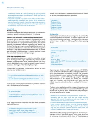 55
unreferenced content), etc. Other log files (e.g. ftp logs) may contain
sensitive information about the maintenance of the application by
system administrators.
• File system snapshots may contain copies of the code that contain
vulnerabilities that have been fixed in more recent versions. For
example /.snapshot/monthly.1/view.php may contain a directory
traversal vulnerability that has been fixed in /view.php but can still
be exploited by anyone who finds the old version.
How to Test
Black Box Testing
Testing for unreferenced files uses both automated and manual tech-
niques, and typically involves a combination of the following:
Inference from the naming scheme used for published content
Enumerate all of the application’s pages and functionality. This can be
done manually using a browser, or using an application spidering tool.
Most applications use a recognizable naming scheme, and organize
resources into pages and directories using words that describe their
function.Fromthenamingschemeusedforpublishedcontent,itisof-
ten possible to infer the name and location of unreferenced pages. For
example, if a page viewuser.asp is found, then look also for edituser.
asp, adduser.asp and deleteuser.asp. If a directory /app/user is found,
then look also for /app/admin and /app/manager.
Other clues in published content
Many web applications leave clues in published content that can lead
to the discovery of hidden pages and functionality. These clues often
appear in the source code of HTML and JavaScript files. The source
code for all published content should be manually reviewed to identify
clues about other pages and functionality. For example:
Programmers’ comments and commented-out sections of source
code may refer to hidden content:
JavaScript may contain page links that are only rendered within the
user’s GUI under certain circumstances:
HTML pages may contain FORMs that have been hidden by disabling
the SUBMIT element:
<!-- <A HREF=”uploadfile.jsp”>Upload a document to the serv-
er</A> -->
<!-- Link removed while bugs in uploadfile.jsp are fixed -->
var adminUser=false;
:
if (adminUser) menu.add (new menuItem (“Maintain users”, “/
admin/useradmin.jsp”));
<FORM action=”forgotPassword.jsp” method=”post”>
<INPUT type=”hidden” name=”userID” value=”123”>
<!-- <INPUT type=”submit” value=”Forgot Password”> -->
</FORM>
User-agent: *
Disallow: /Admin
Disallow: /uploads
Disallow: /backup
Disallow: /~jbloggs
Disallow: /include
#!/bin/bash
server=www.targetapp.com
port=80
while read url
do
echo -ne “$urlt”
echo -e “GET /$url HTTP/1.0nHost: $servern” | netcat $server
$port | head -1
done | tee outputfile
Web Application Penetration Testing
Another source of clues about unreferenced directories is the /robots.
txt file used to provide instructions to web robots:
Blind guessing
In its simplest form, this involves running a list of common file
names through a request engine in an attempt to guess files and
directories that exist on the server. The following netcat wrapper
script will read a wordlist from stdin and perform a basic guessing
attack:
Depending upon the server, GET may be replaced with HEAD for
faster results. The output file specified can be grepped for “inter-
esting” response codes. The response code 200 (OK) usually in-
dicates that a valid resource has been found (provided the server
does not deliver a custom “not found” page using the 200 code).
But also look out for 301 (Moved), 302 (Found), 401 (Unautho-
rized), 403 (Forbidden) and 500 (Internal error), which may also
indicate resources or directories that are worthy of further inves-
tigation.
The basic guessing attack should be run against the webroot, and
also against all directories that have been identified through other
enumeration techniques. More advanced/effective guessing at-
tacks can be performed as follows:
• Identify the file extensions in use within known areas of the
application (e.g. jsp, aspx, html), and use a basic wordlist
appended with each of these extensions (or use a longer list of
common extensions if resources permit).
• For each file identified through other enumeration techniques,
create a custom wordlist derived from that filename. Get a list
of common file extensions (including ~, bak, txt, src, dev, old, inc,
orig, copy, tmp, etc.) and use each extension before, after, and
instead of, the extension of the actual file name.
Note: Windows file copying operations generate file names pre-
fixed with “Copy of “ or localized versions of this string, hence they
do not change file extensions. While “Copy of ” files typically do
 