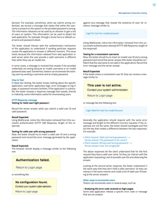 64
decision. For example, sometimes, when we submit wrong cre-
dentials, we receive a message that states that either the user-
name is present on the system or the provided password is wrong.
The information obtained can be used by an attacker to gain a list
of users on system. This information can be used to attack the
web application, for example, through a brute force or default us-
ername and password attack.
The tester should interact with the authentication mechanism
of the application to understand if sending particular requests
causes the application to answer in different manners. This issue
exists because the information released from web application or
web server when the user provide a valid username is different
than when they use an invalid one.
In some cases, a message is received that reveals if the provided
credentials are wrong because an invalid username or an invalid
password was used. Sometimes, testers can enumerate the exist-
ing users by sending a username and an empty password.
How to Test
In black box testing, the tester knows nothing about the specific
application, username, application logic, error messages on log in
page, or password recovery facilities. If the application is vulnera-
ble, the tester receives a response message that reveals, directly
or indirectly, some information useful for enumerating users.
HTTP Response message
Testing for Valid user/right password
Record the server answer when you submit a valid user ID and
valid password.
Result Expected:
Using WebScarab, notice the information retrieved from this suc-
cessful authentication (HTTP 200 Response, length of the re-
sponse).
Testing for valid user with wrong password
Now, the tester should try to insert a valid user ID and a wrong
password and record the error message generated by the appli-
cation.
Result Expected:
The browser should display a message similar to the following
one:
or something like:
against any message that reveals the existence of user, for in-
stance, message similar to:
Using WebScarab, notice the information retrieved from this un-
successful authentication attempt (HTTP 200 Response, length of
the response).
Testing for a nonexistent username
Now, the tester should try to insert an invalid user ID and a wrong
password and record the server answer (the tester should be con-
fident that the username is not valid in the application). Record the
error message and the server answer.
Result Expected:
If the tester enters a nonexistent user ID, they can receive a mes-
sage similar to:
or message like the following one:
Generally the application should respond with the same error
message and length to the different incorrect requests. If the re-
sponses are not the same, the tester should investigate and find
out the key that creates a difference between the two responses.
For example:
• Client request: Valid user/wrong password -->
Server answer:’The password is not correct’
• Client request: Wrong user/wrong password -->
Server answer:’User not recognized’
The above responses let the client understand that for the first
request they have a valid user name. So they can interact with the
application requesting a set of possible user IDs and observing the
answer.
Looking at the second server response, the tester understand in
the same way that they don’t hold a valid username. So they can
interact in the same manner and create a list of valid user ID look-
ing at the server answers.
Other ways to enumerate users
Testers can enumerate users in several ways, such as:
- Analyzing the error code received on login pages
Some web application release a specific error code or message
that we can analyze.
Web Application Penetration Testing
Login for User foo: invalid password
Login failed for User foo: invalid Account
 
