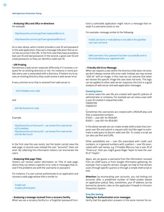 65
tion) a vulnerable application might return a message that re-
veals if a username exists or not.
For example, message similar to the following:
- Friendly 404 Error Message
When we request a user within the directory that does not exist,
we don’t always receive 404 error code. Instead, we may receive
“200 ok” with an image, in this case we can assume that when
we receive the specific image the user does not exist. This logic
can be applied to other web server response; the trick is a good
analysis of web server and web application messages.
Guessing Users
In some cases the user IDs are created with specific policies of
administrator or company. For example we can view a user with
a user ID created in sequential order:
CN000100
CN000101
….
Sometimes the usernames are created with a REALM alias and
then a sequential numbers:
R1001 – user 001 for REALM1
R2001 – user 001 for REALM2
In the above sample we can create simple shell scripts that com-
pose user IDs and submit a request with tool like wget to auto-
mate a web query to discern valid user IDs. To create a script we
can also use Perl and CURL.
Other possibilities are: - user IDs associated with credit card
numbers, or in general numbers with a pattern. - user IDs asso-
ciated with real names, e.g. if Freddie Mercury has a user ID of
“fmercury”, then you might guess Roger Taylor to have the user
ID of “rtaylor”.
Again, we can guess a username from the information received
from an LDAP query or from Google information gathering, for
example, from a specific domain. Google can help to find domain
users through specific queries or through a simple shell script or
tool.
Attention: by enumerating user accounts, you risk locking out
accounts after a predefined number of failed probes (based
on application policy). Also, sometimes, your IP address can be
banned by dynamic rules on the application firewall or Intrusion
Prevention System.
Gray Box testing
Testing for Authentication error messages
Verify that the application answers in the same manner for ev-
- Analyzing URLs and URLs re-directions
For example:
As is seen above, when a tester provides a user ID and password
to the web application, they see a message indication that an er-
ror has occurred in the URL. In the first case they have provided a
bad user ID and bad password. In the second, a good user ID and
a bad password, so they can identify a valid user ID.
- URI Probing
Sometimes a web server responds differently if it receives a re-
quest for an existing directory or not. For instance in some por-
tals every user is associated with a directory. If testers try to ac-
cess an existing directory they could receive a web server error.
A very common error that is received from web server is:
and
Example
In the first case the user exists, but the tester cannot view the
web page, in second case instead the user “account2” does not
exist. By collecting this information testers can enumerate the
users.
- Analyzing Web page Titles
Testers can receive useful information on Title of web page,
where they can obtain a specific error code or messages that re-
veal if the problems are with the username or password.
For instance, if a user cannot authenticate to an application and
receives a web page whose title is similar to:
- Analyzing a message received from a recovery facility
When we use a recovery facility (i.e. a forgotten password func-
403 Forbidden error code
404 Not found error code
Invalid username: e-mail address is not valid or the specified
user was not found.
Valid username: Your password has been successfully sent to
the email address you registered with.
http://www.foo.com/err.jsp?User=baduser&Error=0
http://www.foo.com/err.jsp?User=gooduser&Error=2
Invalid user
Invalid authentication
http://www.foo.com/account1 - we receive from web server:
403 Forbidden
http://www.foo.com/account2 - we receive from web server:
404 file Not Found
Web Application Penetration Testing
 