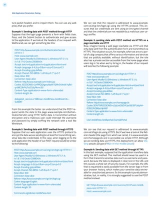 67
We can see that the request is addressed to www.example.
com:443/cgi-bin/login.cgi using the HTTPS protocol. This en-
sures that our credentials are sent using an encrypted channel
and that the credentials are not readable by a malicious user us-
ing a sniffer.
Example 3: sending data with POST method via HTTPS on a
page reachable via HTTP
Now, imagine having a web page reachable via HTTP and that
only data sent from the authentication form are transmitted via
HTTPS. This situation occurs, for example, when we are on a por-
tal of a big company that offers various information and services
that are publicly available, without identification, but the site
also has a private section accessible from the home page when
users log in. So when we try to log in, the header of our request
will look like the following example:
We can see that our request is addressed to www.example.
com:443/login.do using HTTPS. But if we have a look at the Ref-
erer-header (the page from which we came), it is www.example.
com/homepage.do and is accessible via simple HTTP. Although
we are sending data via HTTPS, this deployment can allow SSL-
Strip attacks (a type of Man-in-the-middle attack)
Example 4: Sending data with GET method through HTTPS
In this last example, suppose that the application transfers data
using the GET method. This method should never be used in a
form that transmits sensitive data such as username and pass-
word, because the data is displayed in clear text in the URL and
this causes a whole set of security issues. For example, the URL
that is requested is easily available from the server logs or from
your browser history, which makes your sensitive data retriev-
able for unauthorized persons. So this example is purely demon-
strative, but, in reality, it is strongly suggested to use the POST
method instead.
ture packet headers and to inspect them. You can use any web
proxy that you prefer.
Example 1: Sending data with POST method through HTTP
Suppose that the login page presents a form with fields User,
Pass, and the Submit button to authenticate and give access
to the application. If we look at the headers of our request with
WebScarab, we can get something like this:
From this example the tester can understand that the POST re-
quest sends the data to the page www.example.com/Authen-
ticationServlet using HTTP. Sothe data is transmitted without
encryption and a malicious user could intercept the username
and password by simply sniffing the network with a tool like
Wireshark.
Example 2: Sending data with POST method through HTTPS
Suppose that our web application uses the HTTPS protocol to
encrypt the data we are sending (or at least for transmitting sen-
sitive data like credentials). In this case, when logging on to the
web application the header of our POST request would be similar
to the following:
POST http://www.example.com/AuthenticationServlet
HTTP/1.1
Host: www.example.com
User-Agent: Mozilla/5.0 (Windows; U; Windows NT 5.1; it;
rv:1.8.1.14) Gecko/20080404
Accept: text/xml,application/xml,application/xhtml+xml
Accept-Language: it-it,it;q=0.8,en-us;q=0.5,en;q=0.3
Accept-Encoding: gzip,deflate
Accept-Charset: ISO-8859-1,utf-8;q=0.7,*;q=0.7
Keep-Alive: 300
Connection: keep-alive
Referer: http://www.example.com/index.jsp
Cookie: JSESSIONID=LVrRRQQXgwyWpW7QMnS49vtW1yBd-
qn98CGlkP4jTvVCGdyPkmn3S!
Content-Type: application/x-www-form-urlencoded
Content-length: 64
delegated_service=218&User=test&Pass=test&Submit=-
SUBMIT
POSThttps://www.example.com:443/cgi-bin/login.cgiHTTP/1.1
Host:www.example.com
User-Agent:Mozilla/5.0(Windows;U;WindowsNT5.1;it;
rv:1.8.1.14)Gecko/20080404
Accept:text/xml,application/xml,application/xhtml+xml,text/html
Accept-Language:it-it,it;q=0.8,en-us;q=0.5,en;q=0.3
Accept-Encoding:gzip,deflate
Accept-Charset:ISO-8859-1,utf-8;q=0.7,*;q=0.7
Keep-Alive:300
Connection:keep-alive
Referer:https://www.example.com/cgi-bin/login.cgi
Cookie:language=English;
Content-Type:application/x-www-form-urlencoded
Content-length:50
Command=Login&User=test&Pass=test
POSThttps://www.example.com:443/login.doHTTP/1.1
Host:www.example.com
User-Agent:Mozilla/5.0(Windows;U;WindowsNT5.1;it;
rv:1.8.1.14)Gecko/20080404
Accept:text/xml,application/xml,application/xhtml+xml,text/html
Accept-Language:it-it,it;q=0.8,en-us;q=0.5,en;q=0.3
Accept-Encoding:gzip,deflate
Accept-Charset:ISO-8859-1,utf-8;q=0.7,*;q=0.7
Keep-Alive:300
Connection:keep-alive
Referer:http://www.example.com/homepage.do
Cookie:SERVTIMSESSIONID=s2JyLkvDJ9ZhX3yr5BJ3DFLkdphH-
0QNSJ3VQB6pLhjkW6F
Content-Type:application/x-www-form-urlencoded
Content-length:45
User=test&Pass=test&portal=ExamplePortal
Web Application Penetration Testing
GET https://www.example.com/success.html?user=test&-
pass=test HTTP/1.1
Host: www.example.com
 
