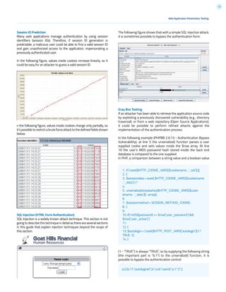 72
Session ID Prediction
Many web applications manage authentication by using session
identifiers (session IDs). Therefore, if session ID generation is
predictable, a malicious user could be able to find a valid session ID
and gain unauthorized access to the application, impersonating a
previously authenticated user.
In the following figure, values inside cookies increase linearly, so it
could be easy for an attacker to guess a valid session ID.
n the following figure, values inside cookies change only partially, so
it’spossibletorestrictabruteforceattacktothedefinedfieldsshown
below.
SQL Injection (HTML Form Authentication)
SQL Injection is a widely known attack technique. This section is not
going to describe this technique in detail as there are several sections
in this guide that explain injection techniques beyond the scope of
this section.
The following figure shows that with a simple SQL injection attack,
it is sometimes possible to bypass the authentication form.
Gray Box Testing
If an attacker has been able to retrieve the application source code
by exploiting a previously discovered vulnerability (e.g., directory
traversal), or from a web repository (Open Source Applications),
it could be possible to perform refined attacks against the
implementation of the authentication process.
In the following example (PHPBB 2.0.13 - Authentication Bypass
Vulnerability), at line 5 the unserialize() function parses a user
supplied cookie and sets values inside the $row array. At line
10 the user’s MD5 password hash stored inside the back end
database is compared to the one supplied.
In PHP, a comparison between a string value and a boolean value
(1 - “TRUE”) is always “TRUE”, so by supplying the following string
(the important part is “b:1”) to the unserialize() function, it is
possible to bypass the authentication control:
1. if ( isset($HTTP_COOKIE_VARS[$cookiename . ‘_sid’]) ||
2. {
3. $sessiondata = isset( $HTTP_COOKIE_VARS[$cookiename
. ‘_data’] ) ?
4.
5. unserialize(stripslashes($HTTP_COOKIE_VARS[$cook-
iename . ‘_data’])) : array();
6.
7. $sessionmethod = SESSION_METHOD_COOKIE;
8. }
9.
10. if( md5($password) == $row[‘user_password’] &&
$row[‘user_active’] )
11.
12. {
13. $autologin = ( isset($HTTP_POST_VARS[‘autologin’]) ) ?
TRUE : 0;
14. }
Web Application Penetration Testing
a:2:{s:11:”autologinid”;b:1;s:6:”userid”;s:1:”2”;}
 