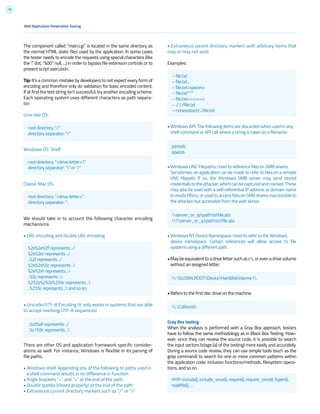 79
• Extraneous parent directory markers with arbitrary items that
may or may not exist
Examples:
• Windows API: The following items are discarded when used in any
shell command or API call where a string is taken as a filename:
• Windows UNC Filepaths: Used to reference files on SMB shares.
Sometimes, an application can be made to refer to files on a remote
UNC filepath. If so, the Windows SMB server may send stored
credentialstotheattacker,whichcanbecapturedandcracked.These
may also be used with a self-referential IP address or domain name
toevadefilters,orusedtoaccessfilesonSMBsharesinaccessibleto
the attacker, but accessible from the web server.
• Windows NT Device Namespace: Used to refer to the Windows
device namespace. Certain references will allow access to file
systems using a different path.
•Maybeequivalenttoadrivelettersuchasc:,orevenadrivevolume
without an assigned letter.
• Refers to the first disc drive on the machine.
Gray Box testing
When the analysis is performed with a Gray Box approach, testers
have to follow the same methodology as in Black Box Testing. How-
ever, since they can review the source code, it is possible to search
the input vectors (stage (a) of the testing) more easily and accurately.
During a source code review, they can use simple tools (such as the
grep command) to search for one or more common patterns within
the application code: inclusion functions/methods, filesystem opera-
tions, and so on.
Web Application Penetration Testing
The component called “main.cgi” is located in the same directory as
the normal HTML static files used by the application. In some cases
the tester needs to encode the requests using special characters (like
the “.” dot, “%00” null, ...) in order to bypass file extension controls or to
prevent script execution.
Tip: It’s a common mistake by developers to not expect every form of
encoding and therefore only do validation for basic encoded content.
If at first the test string isn’t successful, try another encoding scheme.
Each operating system uses different characters as path separa-
tor:
Unix-like OS:
Windows OS’ Shell’:
Classic Mac OS:
We should take in to account the following character encoding
mechanisms:
• URL encoding and double URL encoding
• Unicode/UTF-8 Encoding (it only works in systems that are able
to accept overlong UTF-8 sequences)
There are other OS and application framework specific consider-
ations as well. For instance, Windows is flexible in its parsing of
file paths.
• Windows shell: Appending any of the following to paths used in
a shell command results in no difference in function:
• Angle brackets “>” and “<” at the end of the path
• Double quotes (closed properly) at the end of the path
• Extraneous current directory markers such as “./” or “.”
root directory: “/”
directory separator: “/”
periods
spaces
server_or_ippathtofile.abc
?server_or_ippathtofile.abc
PHP: include(), include_once(), require(), require_once(), fopen(),
readfile(), ...
.GLOBALROOTDeviceHarddiskVolume1
.CdRom0
root directory: “<drive letter>:”
directory separator: “” or “/”
root directory: “<drive letter>:”
directory separator: “:
..%c0%af represents ../
..%c1%9c represents ..
%2e%2e%2f represents ../
%2e%2e/ represents ../
..%2f represents ../
%2e%2e%5c represents ..
%2e%2e represents ..
..%5c represents ..
%252e%252e%255c represents ..
..%255c represents .. and so on.
– file.txt
– file.txt...
– file.txt<spaces>
– file.txt””””
– file.txt<<<>>><
– ./././file.txt
– nonexistant/../file.txt
 