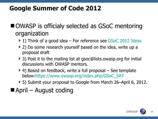 Google Summer of Code 2012

OWASP is officialy selected as GSoC mentoring
 organization
   1) Think of a good idea – For reference see GSoC 2012 Ideas
   2) Do some research yourself based on the idea, write up a
    proposal draft
   3) Post it to the mailing list at gsoc@lists.owasp.org for initial
    discussions with OWASP mentors.
   4) Based on feedback, write a full proposal – See template
    below:https://www.owasp.org/index.php/GSoC_SAT
   5) Submit your proposal to Google from March 26–April 6, 2012.
April – August coding


                                                           OWASP         10
 