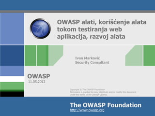 OWASP alati, korišćenje alata
             tokom testiranja web
             aplikacija, razvoj alata


                      Ivan Marković
                      Security Consultant



OWASP
11.05.2012

                 Copyright © The OWASP Foundation
                 Permission is granted to copy, distribute and/or modify this document
                 under the terms of the OWASP License.




                 The OWASP Foundation
                 http://www.owasp.org
 