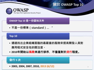 關於 OWASP Top 10
• 不是一份標準（standard）… “
OWASP Top 10 是一份認知文件
• 通過找出企業組織面臨的最嚴重的風險來提高開發人員對
應用程式安全性的關注度。
• 2010年開始以風險來進行排序，不僅僅對於流行程度。
Top 10
• 2003, 2004, 2007, 2010, 2013 (6/12)
發行 5 次
3
 