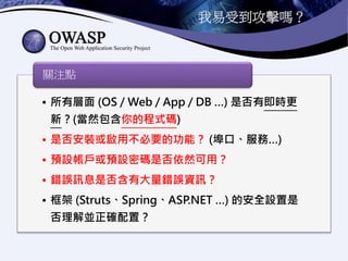 我易受到攻擊嗎？
• 所有層面 (OS / Web / App / DB …) 是否有即時更
新？(當然包含你的程式碼)
• 是否安裝或啟用不必要的功能？ (埠口、服務…)
• 預設帳戶或預設密碼是否依然可用？
• 錯誤訊息是否含有大量錯誤資訊？
• 框架 (Struts、Spring、ASP.NET …) 的安全設置是
否理解並正確配置？
關注點
 