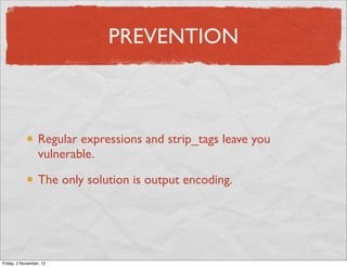 PREVENTION



                  Regular expressions and strip_tags leave you
                  vulnerable.

                  The only solution is output encoding.




Friday, 2 November, 12
 