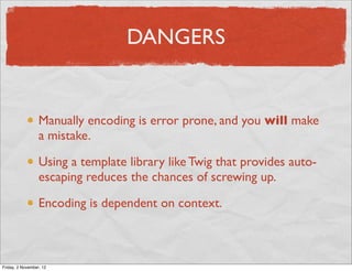 DANGERS


                  Manually encoding is error prone, and you will make
                  a mistake.

                  Using a template library like Twig that provides auto-
                  escaping reduces the chances of screwing up.

                  Encoding is dependent on context.



Friday, 2 November, 12
 