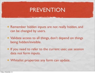 PREVENTION

                  Remember hidden inputs are not really hidden, and
                  can be changed by users.

                  Validate access to all things, don’t depend on things
                  being hidden/invisible.

                  If you need to refer to the current user, use session
                  data not form inputs.

                  Whitelist properties any form can update.


Friday, 2 November, 12
 
