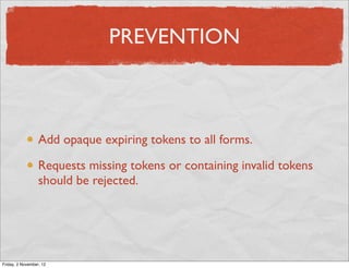 PREVENTION



                  Add opaque expiring tokens to all forms.

                  Requests missing tokens or containing invalid tokens
                  should be rejected.




Friday, 2 November, 12
 