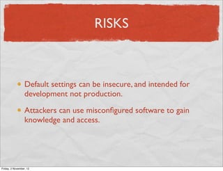 RISKS



                  Default settings can be insecure, and intended for
                  development not production.

                  Attackers can use misconﬁgured software to gain
                  knowledge and access.




Friday, 2 November, 12
 