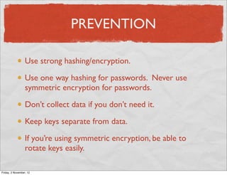 PREVENTION

                  Use strong hashing/encryption.

                  Use one way hashing for passwords. Never use
                  symmetric encryption for passwords.

                  Don’t collect data if you don’t need it.

                  Keep keys separate from data.

                  If you’re using symmetric encryption, be able to
                  rotate keys easily.

Friday, 2 November, 12
 