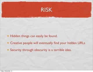 RISK



                  Hidden things can easily be found.

                  Creative people will eventually ﬁnd your hidden URLs

                  Security through obscurity is a terrible idea.




Friday, 2 November, 12
 