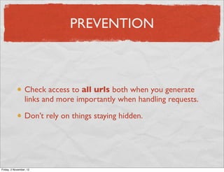 PREVENTION



                  Check access to all urls both when you generate
                  links and more importantly when handling requests.

                  Don’t rely on things staying hidden.




Friday, 2 November, 12
 