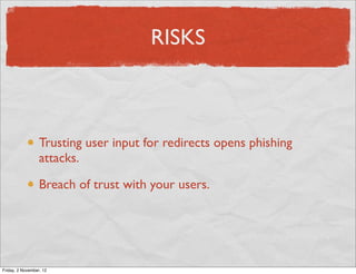 RISKS



                  Trusting user input for redirects opens phishing
                  attacks.

                  Breach of trust with your users.




Friday, 2 November, 12
 
