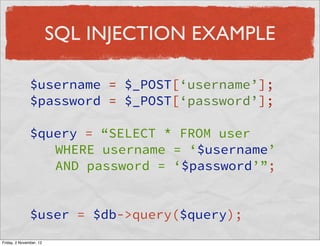 SQL INJECTION EXAMPLE

               $username = $_POST[‘username’];
               $password = $_POST[‘password’];

               $query = “SELECT * FROM user
                  WHERE username = ‘$username’
                  AND password = ‘$password’”;


               $user = $db->query($query);
Friday, 2 November, 12
 