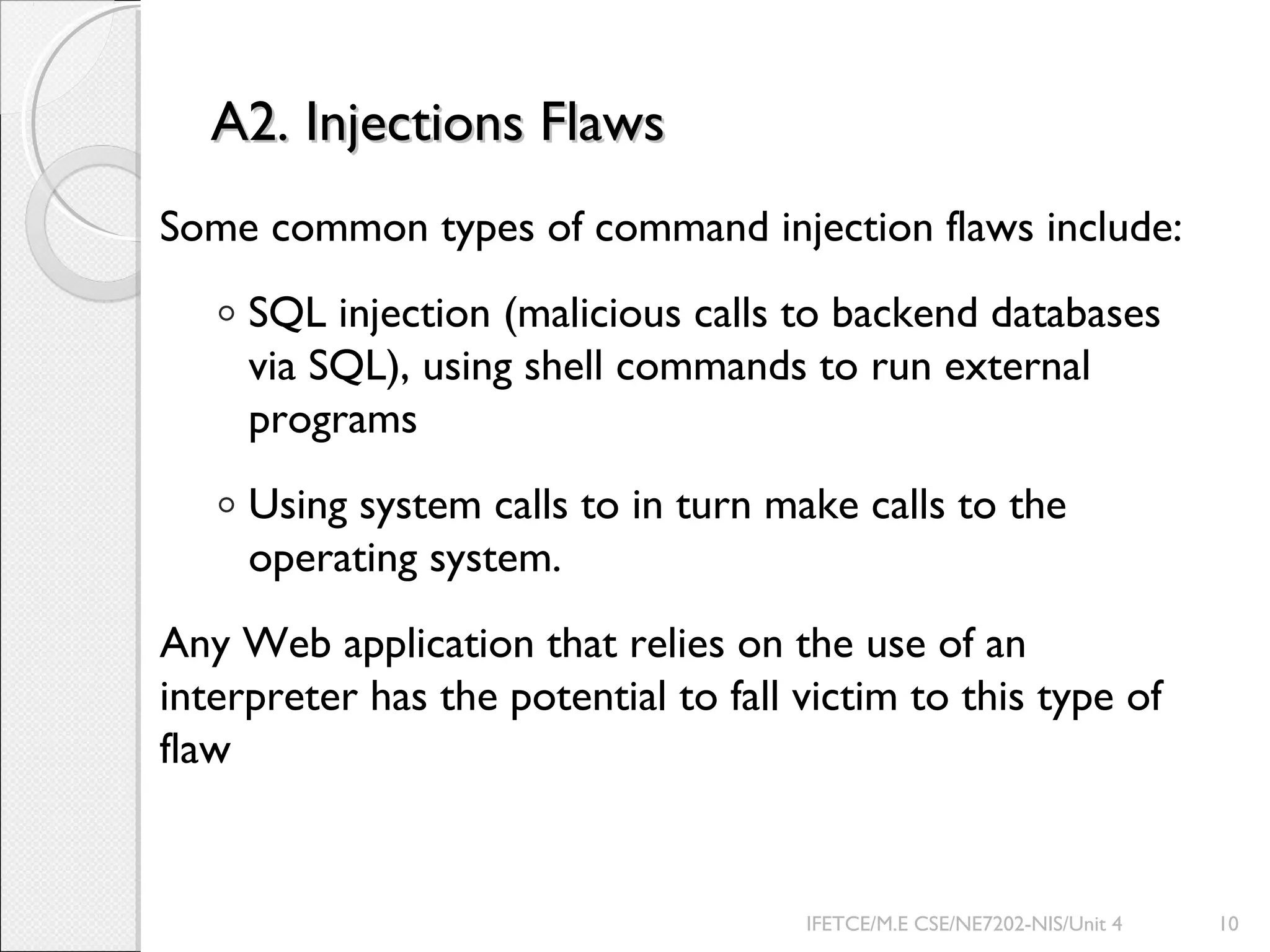 A2. Injections FlawsA2. Injections Flaws
Some common types of command injection flaws include:
◦ SQL injection (malicious calls to backend databases
via SQL), using shell commands to run external
programs
◦ Using system calls to in turn make calls to the
operating system.
Any Web application that relies on the use of an
interpreter has the potential to fall victim to this type of
flaw
IFETCE/M.E CSE/NE7202-NIS/Unit 4 10
 