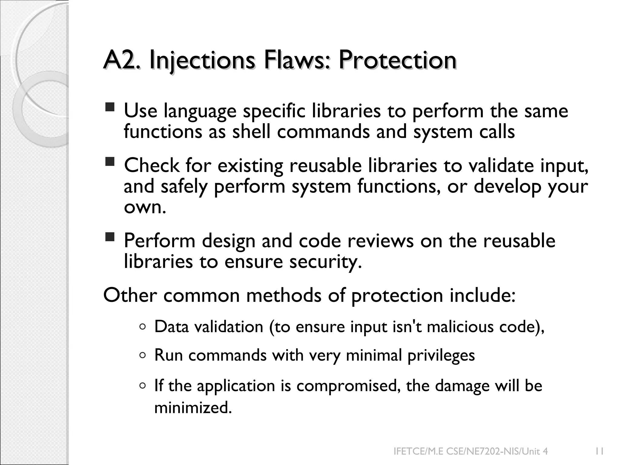 A2. Injections Flaws: ProtectionA2. Injections Flaws: Protection
 Use language specific libraries to perform the same
functions as shell commands and system calls
 Check for existing reusable libraries to validate input,
and safely perform system functions, or develop your
own.
 Perform design and code reviews on the reusable
libraries to ensure security.
Other common methods of protection include:
◦ Data validation (to ensure input isn't malicious code),
◦ Run commands with very minimal privileges
◦ If the application is compromised, the damage will be
minimized.
IFETCE/M.E CSE/NE7202-NIS/Unit 4 11
 