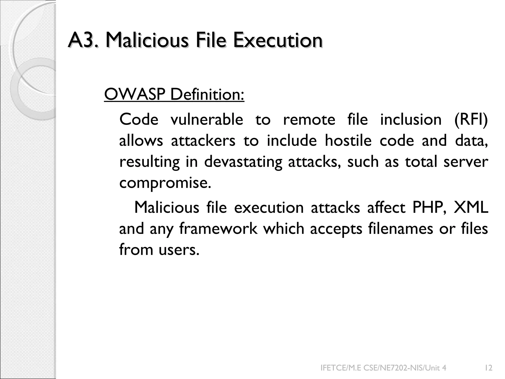 A3. Malicious File ExecutionA3. Malicious File Execution
OWASP Definition:
Code vulnerable to remote file inclusion (RFI)
allows attackers to include hostile code and data,
resulting in devastating attacks, such as total server
compromise.
Malicious file execution attacks affect PHP, XML
and any framework which accepts filenames or files
from users.
IFETCE/M.E CSE/NE7202-NIS/Unit 4 12
 
