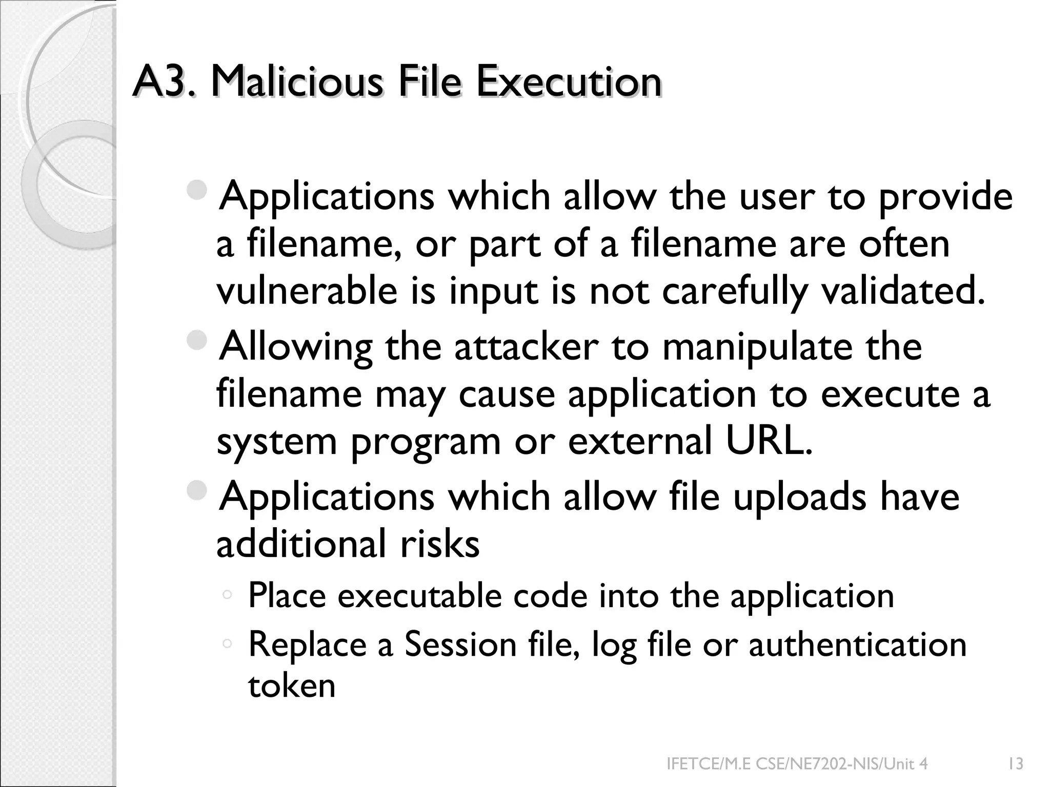 A3. Malicious File ExecutionA3. Malicious File Execution
Applications which allow the user to provide
a filename, or part of a filename are often
vulnerable is input is not carefully validated.
Allowing the attacker to manipulate the
filename may cause application to execute a
system program or external URL.
Applications which allow file uploads have
additional risks
◦ Place executable code into the application
◦ Replace a Session file, log file or authentication
token
IFETCE/M.E CSE/NE7202-NIS/Unit 4 13
 