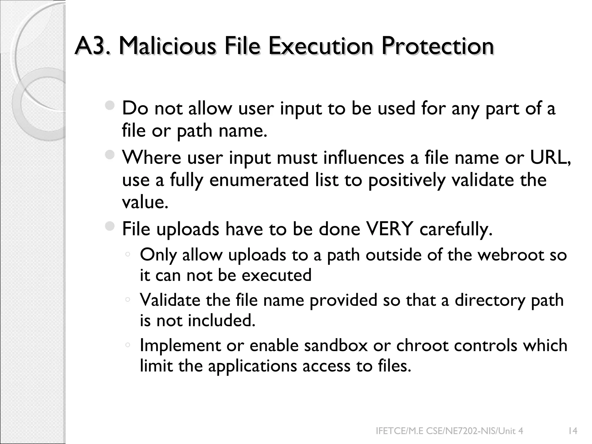 A3. Malicious File Execution ProtectionA3. Malicious File Execution Protection
Do not allow user input to be used for any part of a
file or path name.
Where user input must influences a file name or URL,
use a fully enumerated list to positively validate the
value.
File uploads have to be done VERY carefully.
◦ Only allow uploads to a path outside of the webroot so
it can not be executed
◦ Validate the file name provided so that a directory path
is not included.
◦ Implement or enable sandbox or chroot controls which
limit the applications access to files.
IFETCE/M.E CSE/NE7202-NIS/Unit 4 14
 