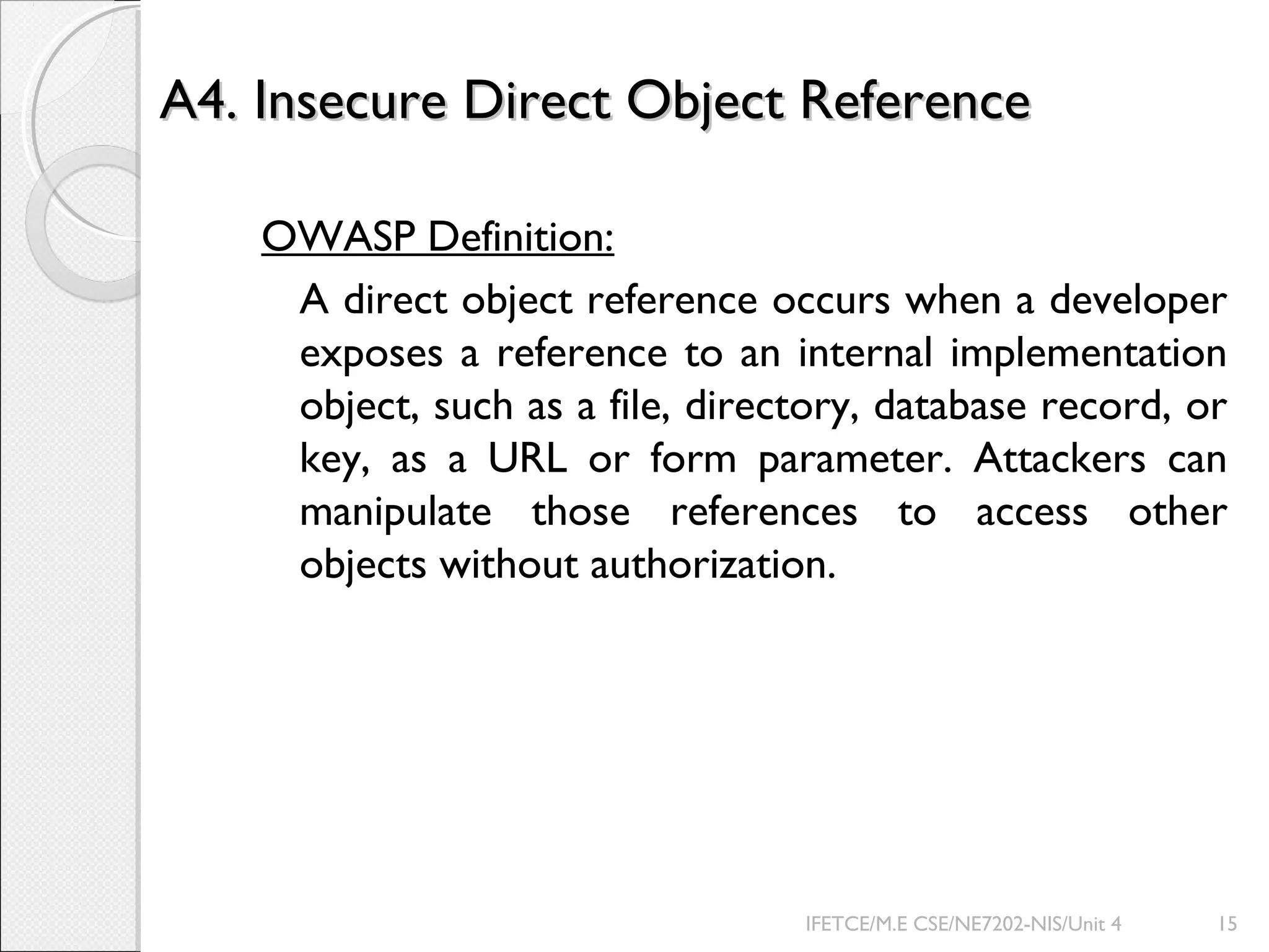 A4. Insecure Direct Object ReferenceA4. Insecure Direct Object Reference
OWASP Definition:
A direct object reference occurs when a developer
exposes a reference to an internal implementation
object, such as a file, directory, database record, or
key, as a URL or form parameter. Attackers can
manipulate those references to access other
objects without authorization.
IFETCE/M.E CSE/NE7202-NIS/Unit 4 15
 