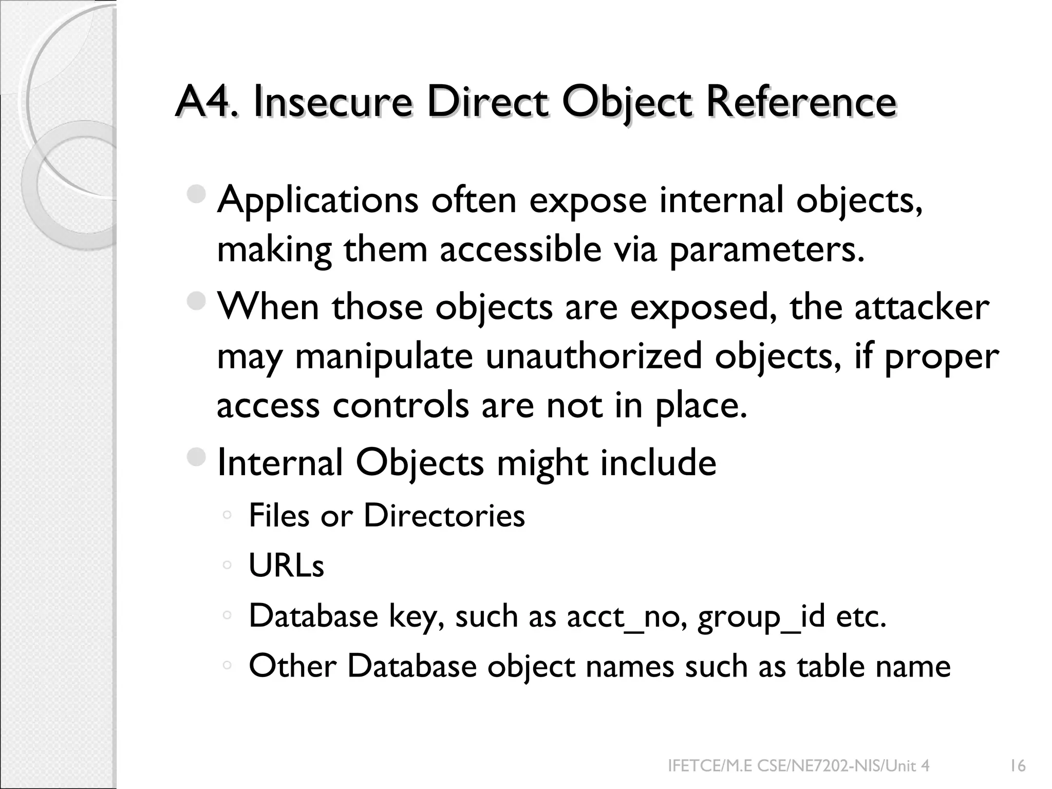 A4. Insecure Direct Object ReferenceA4. Insecure Direct Object Reference
Applications often expose internal objects,
making them accessible via parameters.
When those objects are exposed, the attacker
may manipulate unauthorized objects, if proper
access controls are not in place.
Internal Objects might include
◦ Files or Directories
◦ URLs
◦ Database key, such as acct_no, group_id etc.
◦ Other Database object names such as table name
IFETCE/M.E CSE/NE7202-NIS/Unit 4 16
 