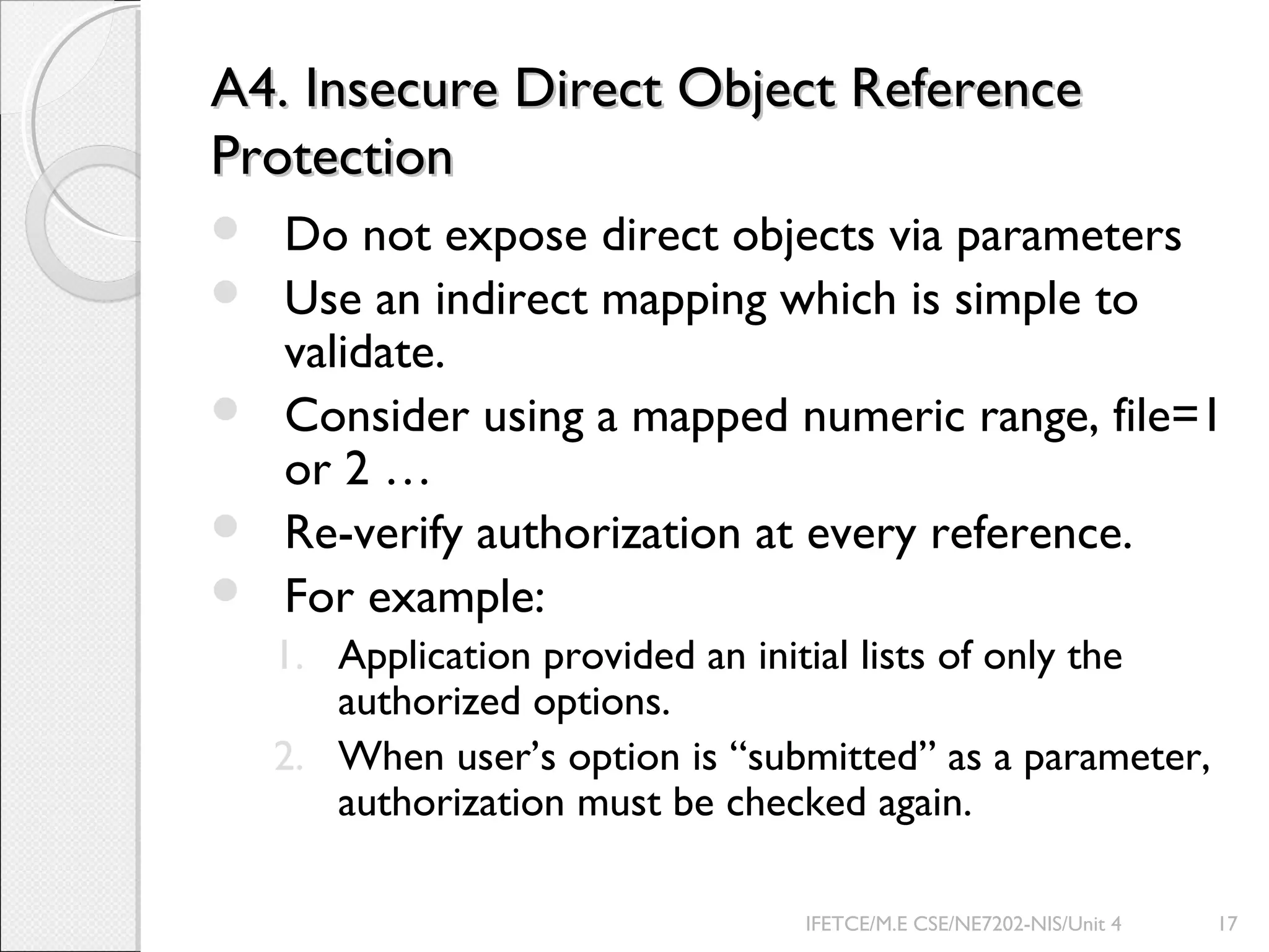 A4. Insecure Direct Object ReferenceA4. Insecure Direct Object Reference
ProtectionProtection
 Do not expose direct objects via parameters
 Use an indirect mapping which is simple to
validate.
 Consider using a mapped numeric range, file=1
or 2 …
 Re-verify authorization at every reference.
 For example:
1. Application provided an initial lists of only the
authorized options.
2. When user’s option is “submitted” as a parameter,
authorization must be checked again.
IFETCE/M.E CSE/NE7202-NIS/Unit 4 17
 