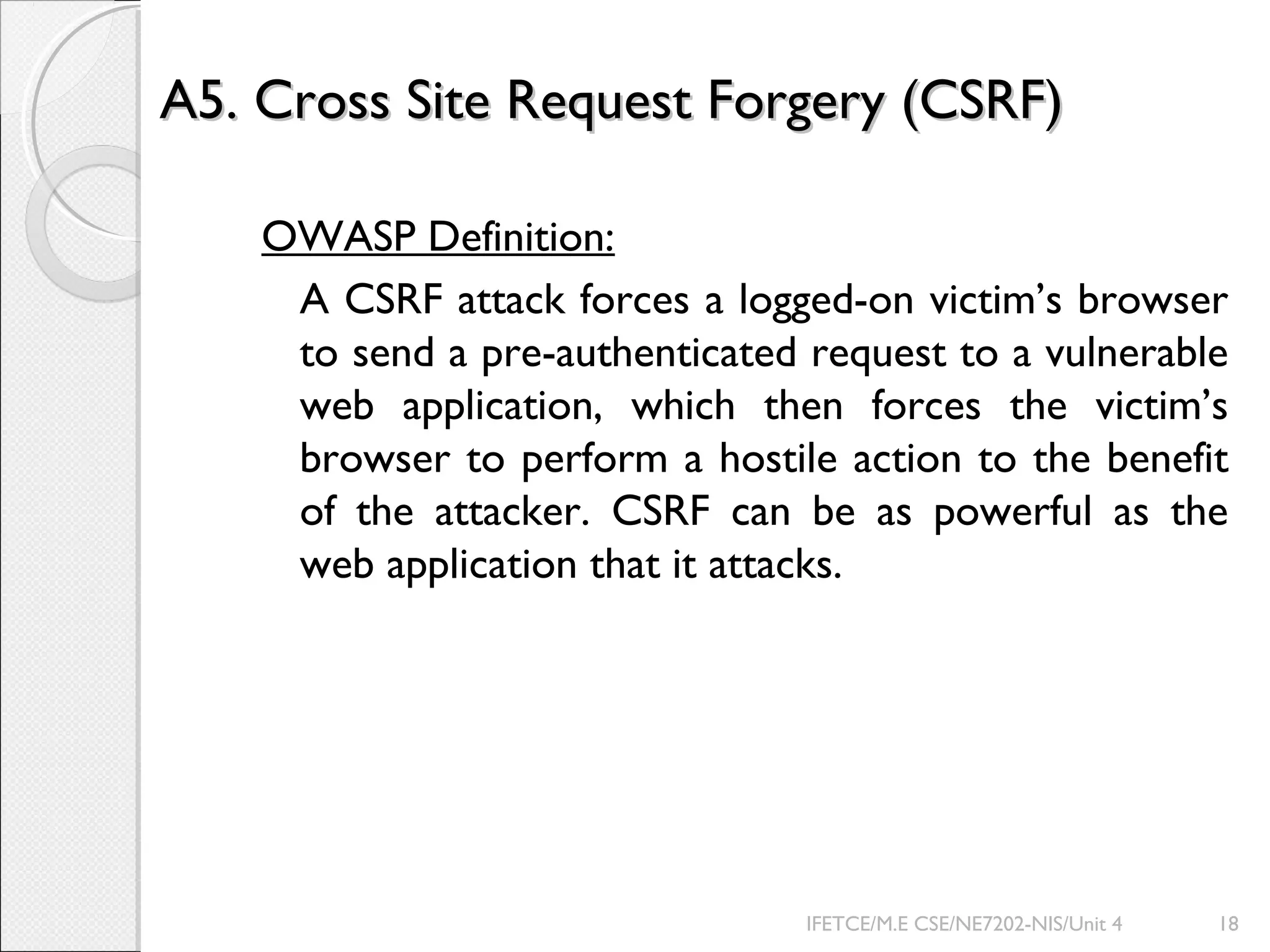 A5. Cross Site Request Forgery (CSRF)A5. Cross Site Request Forgery (CSRF)
OWASP Definition:
A CSRF attack forces a logged-on victim’s browser
to send a pre-authenticated request to a vulnerable
web application, which then forces the victim’s
browser to perform a hostile action to the benefit
of the attacker. CSRF can be as powerful as the
web application that it attacks.
IFETCE/M.E CSE/NE7202-NIS/Unit 4 18
 