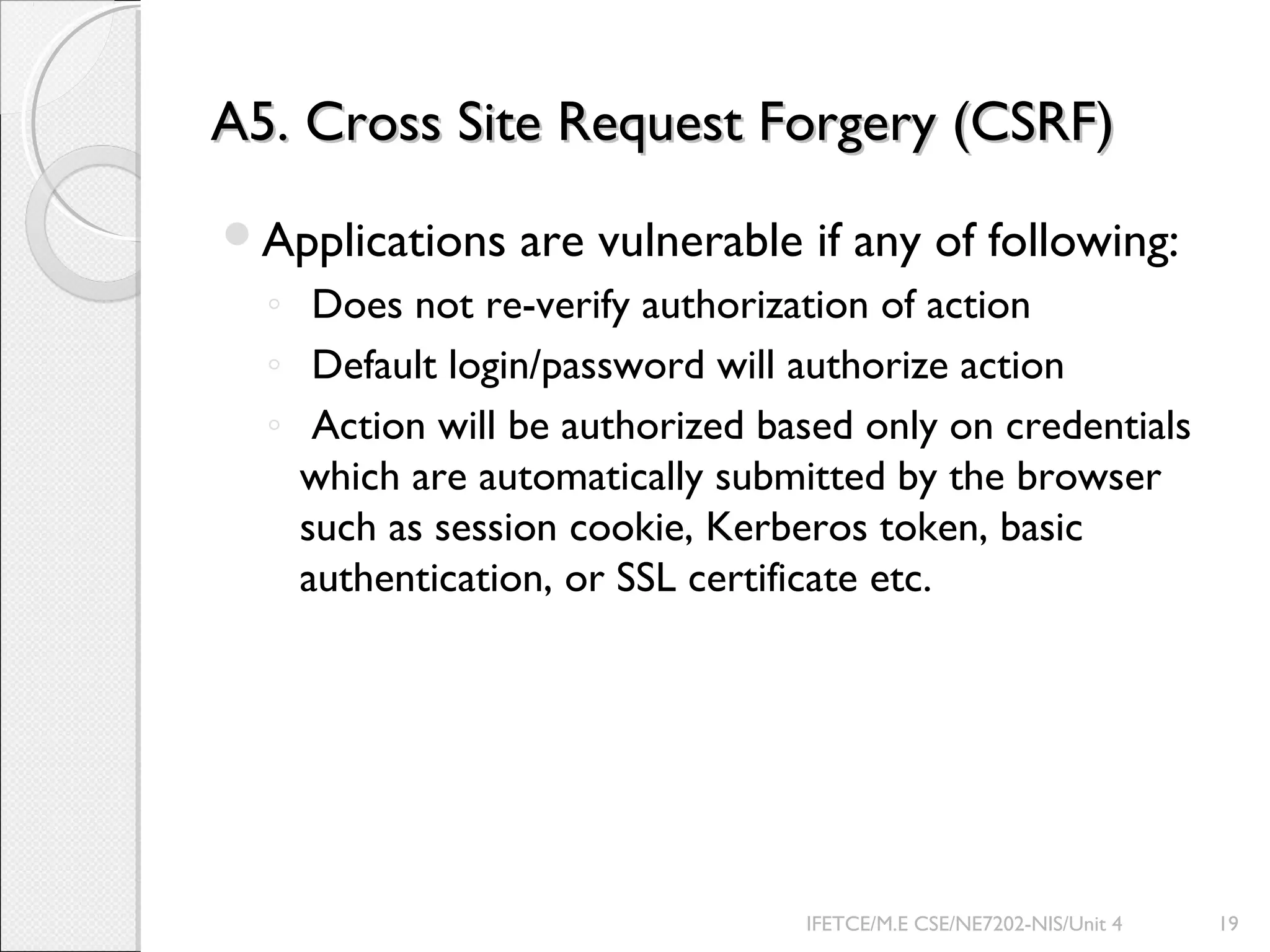 A5. Cross Site Request Forgery (CSRF)A5. Cross Site Request Forgery (CSRF)
Applications are vulnerable if any of following:
◦ Does not re-verify authorization of action
◦ Default login/password will authorize action
◦ Action will be authorized based only on credentials
which are automatically submitted by the browser
such as session cookie, Kerberos token, basic
authentication, or SSL certificate etc.
IFETCE/M.E CSE/NE7202-NIS/Unit 4 19
 