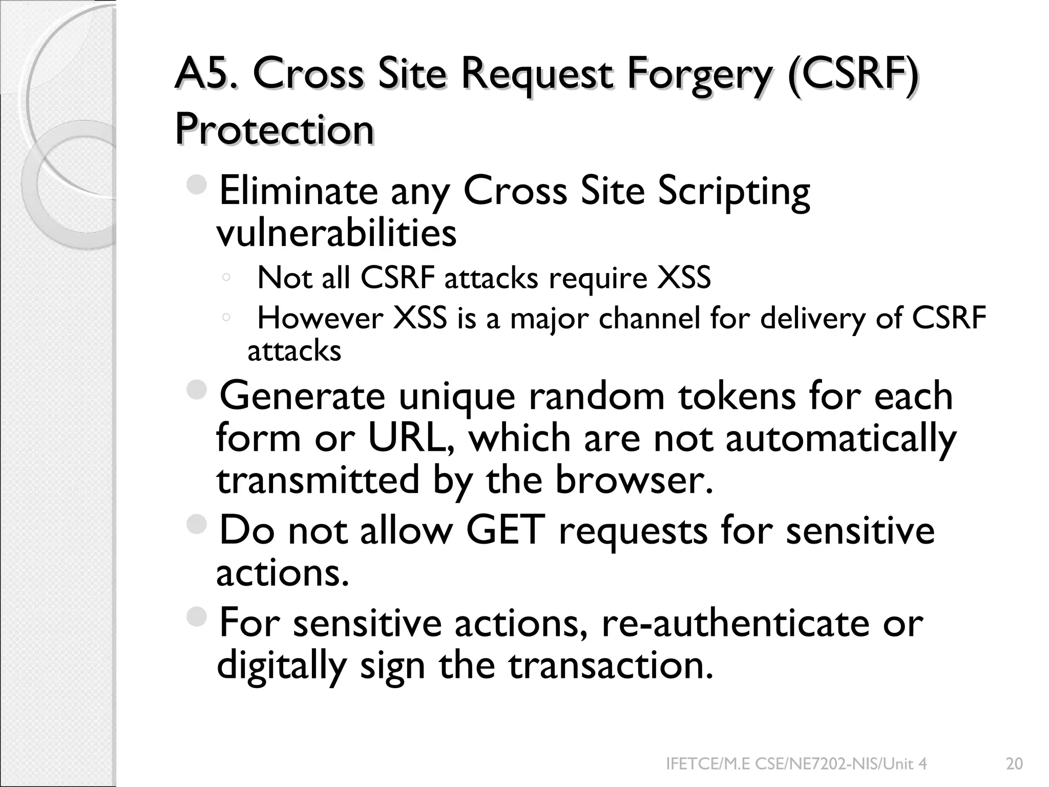 A5. Cross Site Request Forgery (CSRF)A5. Cross Site Request Forgery (CSRF)
ProtectionProtection
Eliminate any Cross Site Scripting
vulnerabilities
◦ Not all CSRF attacks require XSS
◦ However XSS is a major channel for delivery of CSRF
attacks
Generate unique random tokens for each
form or URL, which are not automatically
transmitted by the browser.
Do not allow GET requests for sensitive
actions.
For sensitive actions, re-authenticate or
digitally sign the transaction.
IFETCE/M.E CSE/NE7202-NIS/Unit 4 20
 