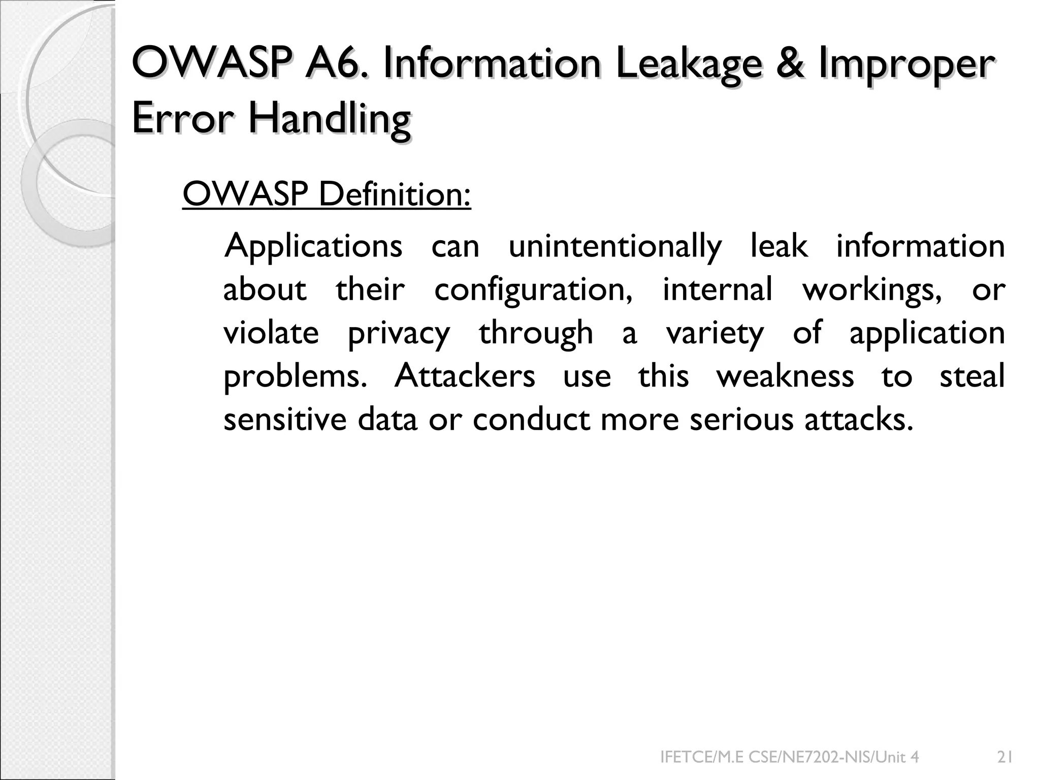 OWASP A6. Information Leakage & ImproperOWASP A6. Information Leakage & Improper
Error HandlingError Handling
OWASP Definition:
Applications can unintentionally leak information
about their configuration, internal workings, or
violate privacy through a variety of application
problems. Attackers use this weakness to steal
sensitive data or conduct more serious attacks.
IFETCE/M.E CSE/NE7202-NIS/Unit 4 21
 