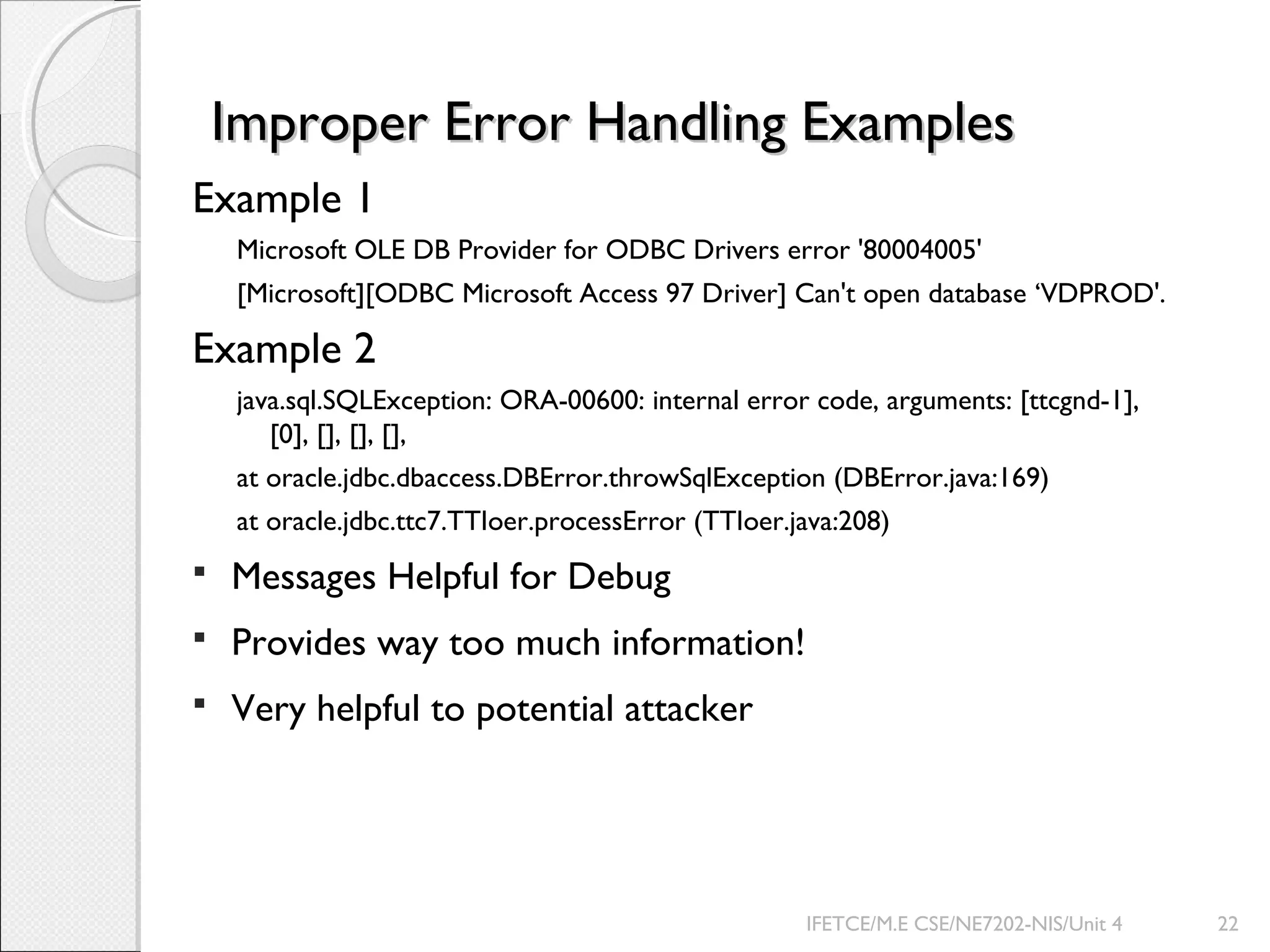 Improper Error Handling ExamplesImproper Error Handling Examples
Example 1
Microsoft OLE DB Provider for ODBC Drivers error '80004005'
[Microsoft][ODBC Microsoft Access 97 Driver] Can't open database ‘VDPROD'.
Example 2
java.sql.SQLException: ORA-00600: internal error code, arguments: [ttcgnd-1],
[0], [], [], [],
at oracle.jdbc.dbaccess.DBError.throwSqlException (DBError.java:169)
at oracle.jdbc.ttc7.TTIoer.processError (TTIoer.java:208)
 Messages Helpful for Debug
 Provides way too much information!
 Very helpful to potential attacker
IFETCE/M.E CSE/NE7202-NIS/Unit 4 22
 