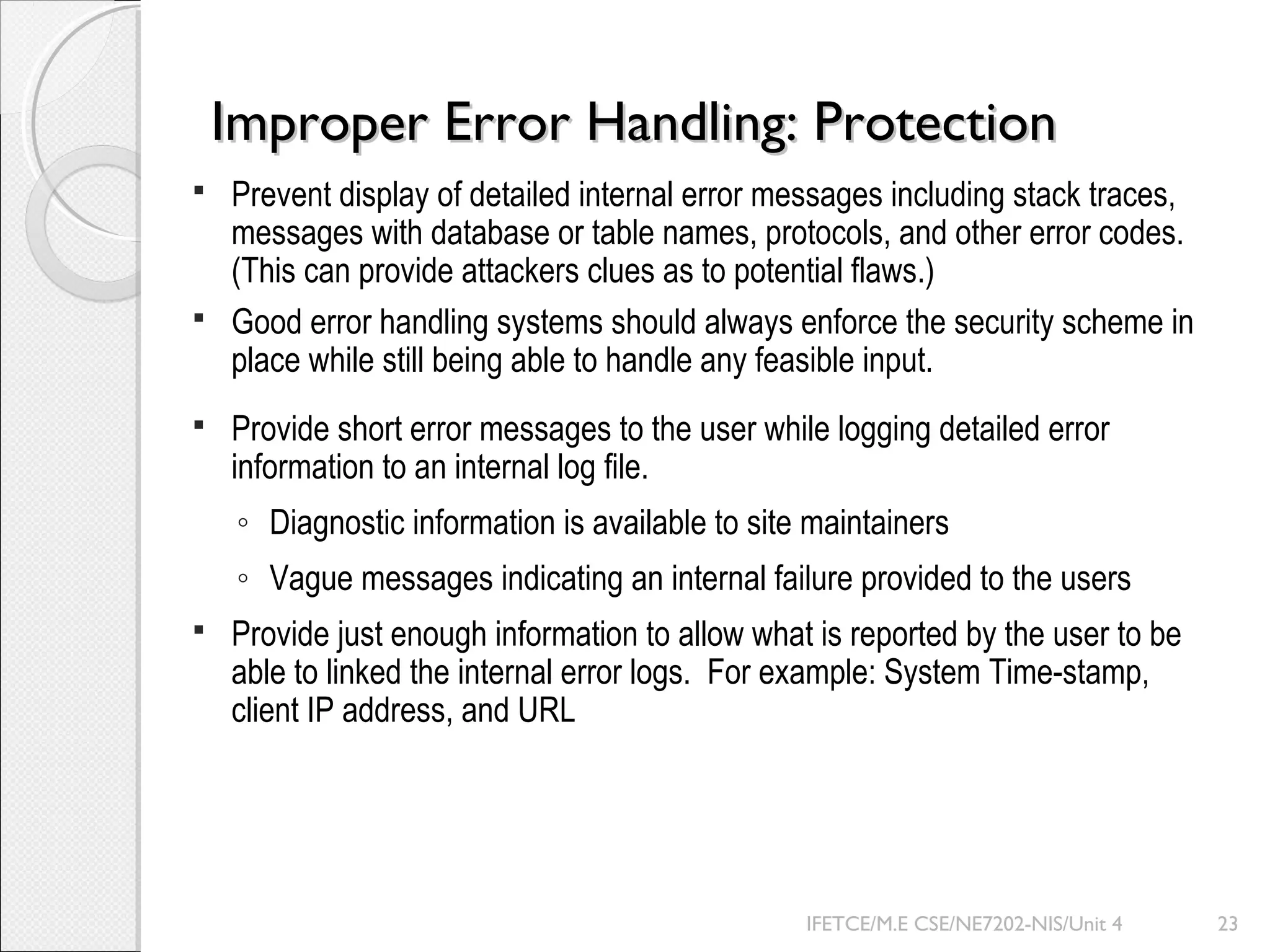 Improper Error Handling: ProtectionImproper Error Handling: Protection
 Prevent display of detailed internal error messages including stack traces,
messages with database or table names, protocols, and other error codes.
(This can provide attackers clues as to potential flaws.)
 Good error handling systems should always enforce the security scheme in
place while still being able to handle any feasible input.
 Provide short error messages to the user while logging detailed error
information to an internal log file.
◦ Diagnostic information is available to site maintainers
◦ Vague messages indicating an internal failure provided to the users
 Provide just enough information to allow what is reported by the user to be
able to linked the internal error logs. For example: System Time-stamp,
client IP address, and URL
IFETCE/M.E CSE/NE7202-NIS/Unit 4 23
 