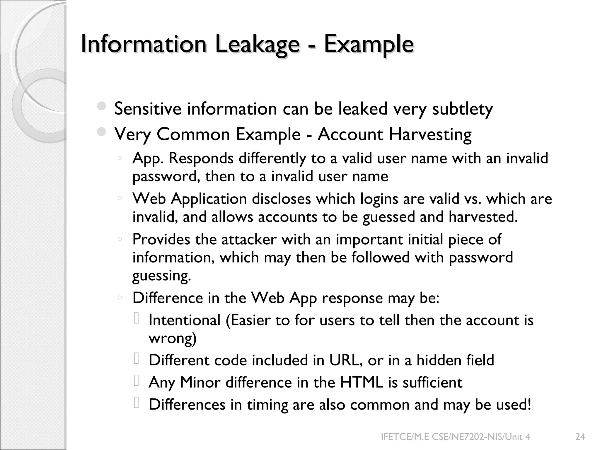 Information Leakage - ExampleInformation Leakage - Example
 Sensitive information can be leaked very subtlety
 Very Common Example - Account Harvesting
◦ App. Responds differently to a valid user name with an invalid
password, then to a invalid user name
◦ Web Application discloses which logins are valid vs. which are
invalid, and allows accounts to be guessed and harvested.
◦ Provides the attacker with an important initial piece of
information, which may then be followed with password
guessing.
◦ Difference in the Web App response may be:
 Intentional (Easier to for users to tell then the account is
wrong)
 Different code included in URL, or in a hidden field
 Any Minor difference in the HTML is sufficient
 Differences in timing are also common and may be used!
IFETCE/M.E CSE/NE7202-NIS/Unit 4 24
 