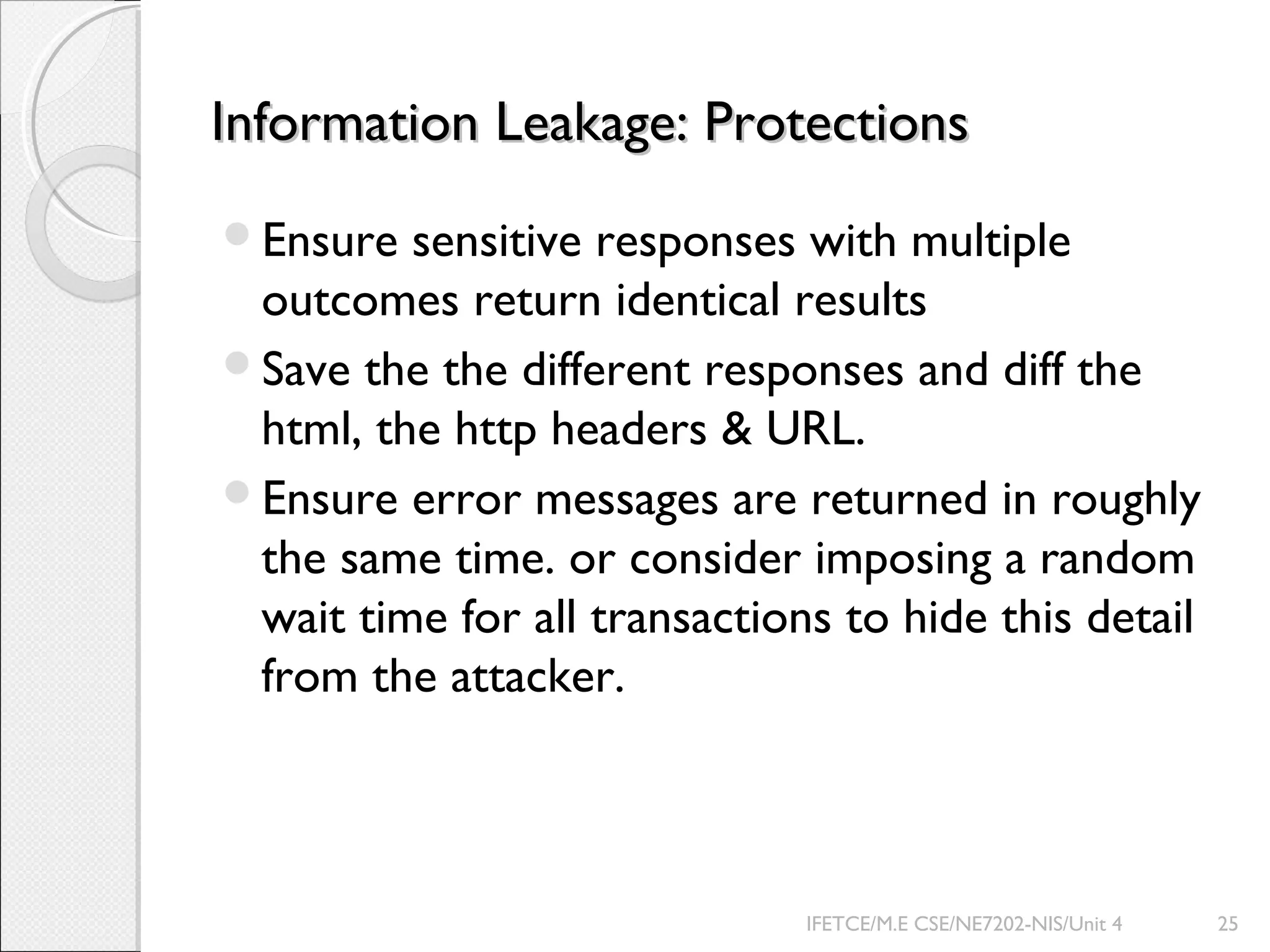Information Leakage: ProtectionsInformation Leakage: Protections
Ensure sensitive responses with multiple
outcomes return identical results
Save the the different responses and diff the
html, the http headers & URL.
Ensure error messages are returned in roughly
the same time. or consider imposing a random
wait time for all transactions to hide this detail
from the attacker.
IFETCE/M.E CSE/NE7202-NIS/Unit 4 25
 