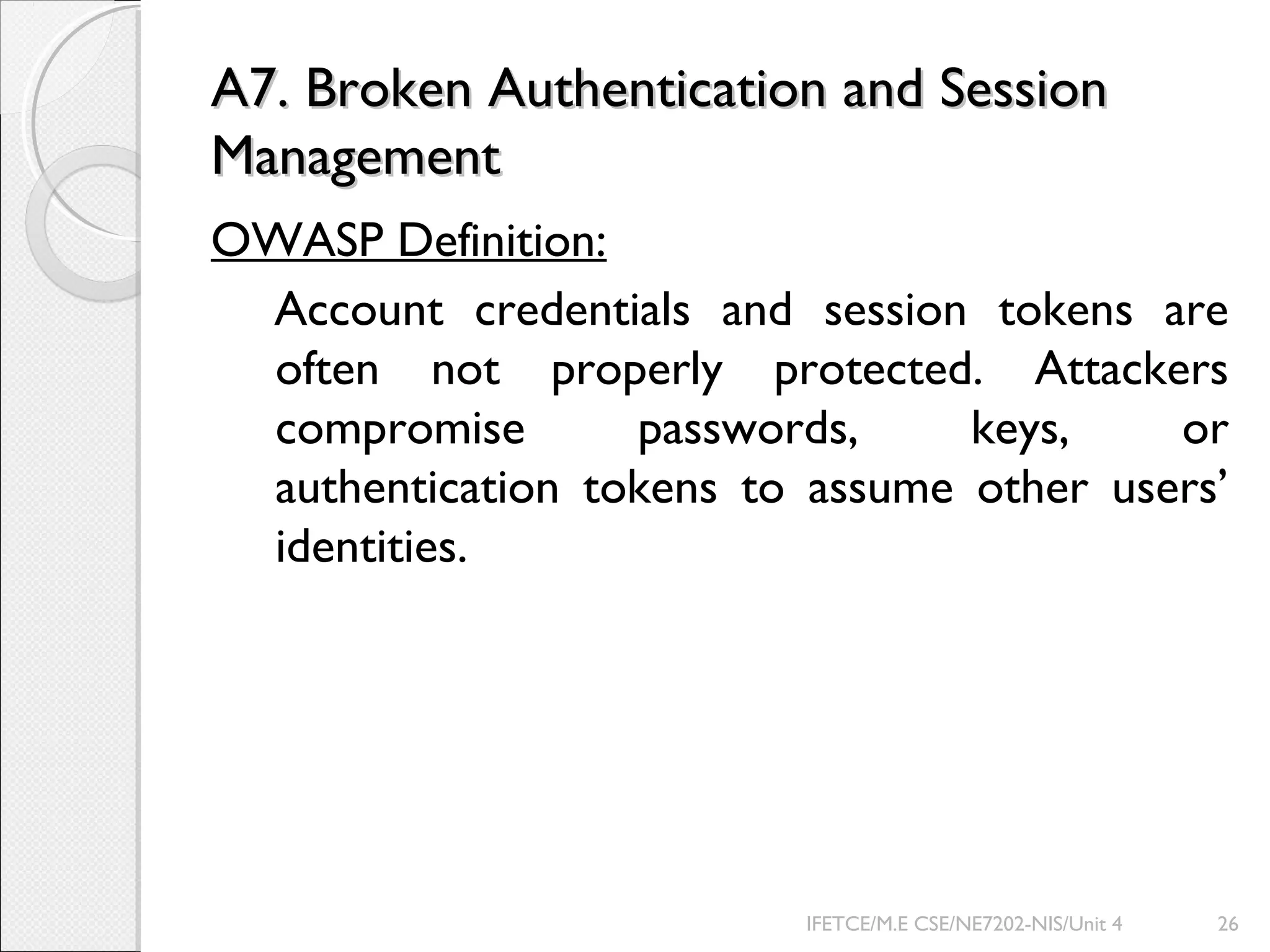 A7. Broken Authentication and SessionA7. Broken Authentication and Session
ManagementManagement
OWASP Definition:
Account credentials and session tokens are
often not properly protected. Attackers
compromise passwords, keys, or
authentication tokens to assume other users’
identities.
IFETCE/M.E CSE/NE7202-NIS/Unit 4 26
 