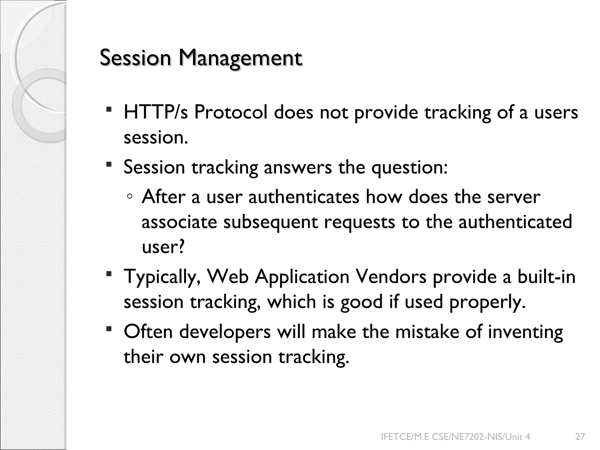 Session ManagementSession Management
 HTTP/s Protocol does not provide tracking of a users
session.
 Session tracking answers the question:
◦ After a user authenticates how does the server
associate subsequent requests to the authenticated
user?
 Typically, Web Application Vendors provide a built-in
session tracking, which is good if used properly.
 Often developers will make the mistake of inventing
their own session tracking.
IFETCE/M.E CSE/NE7202-NIS/Unit 4 27
 
