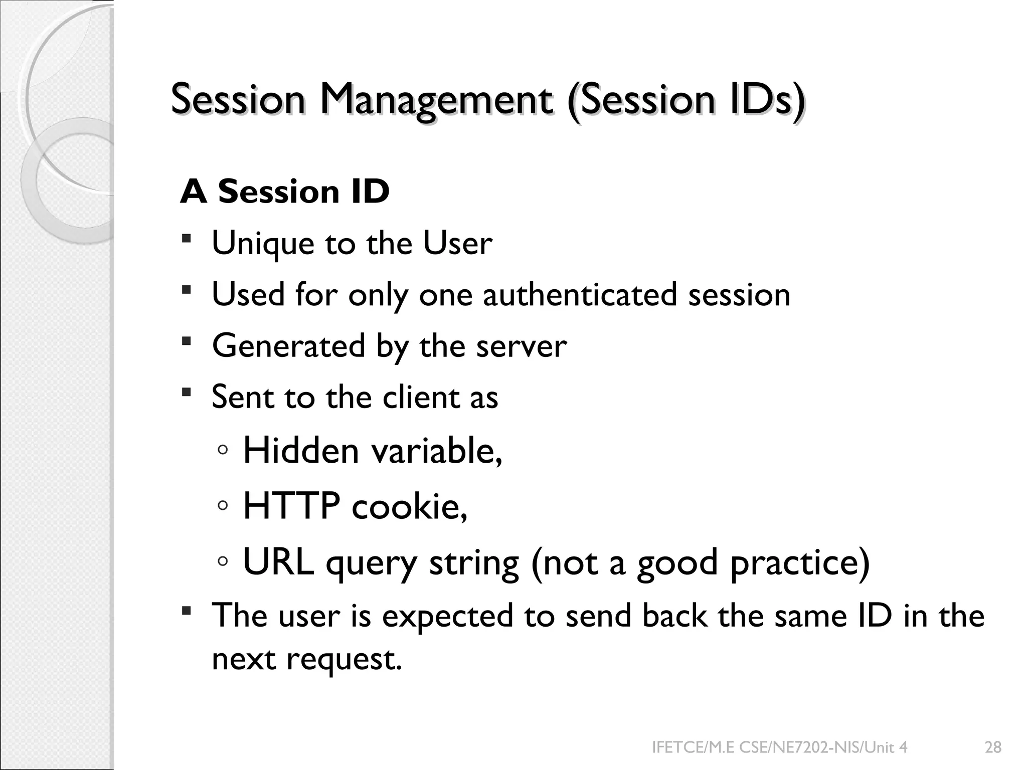 Session Management (Session IDs)Session Management (Session IDs)
A Session ID
 Unique to the User
 Used for only one authenticated session
 Generated by the server
 Sent to the client as
◦ Hidden variable,
◦ HTTP cookie,
◦ URL query string (not a good practice)
 The user is expected to send back the same ID in the
next request.
IFETCE/M.E CSE/NE7202-NIS/Unit 4 28
 